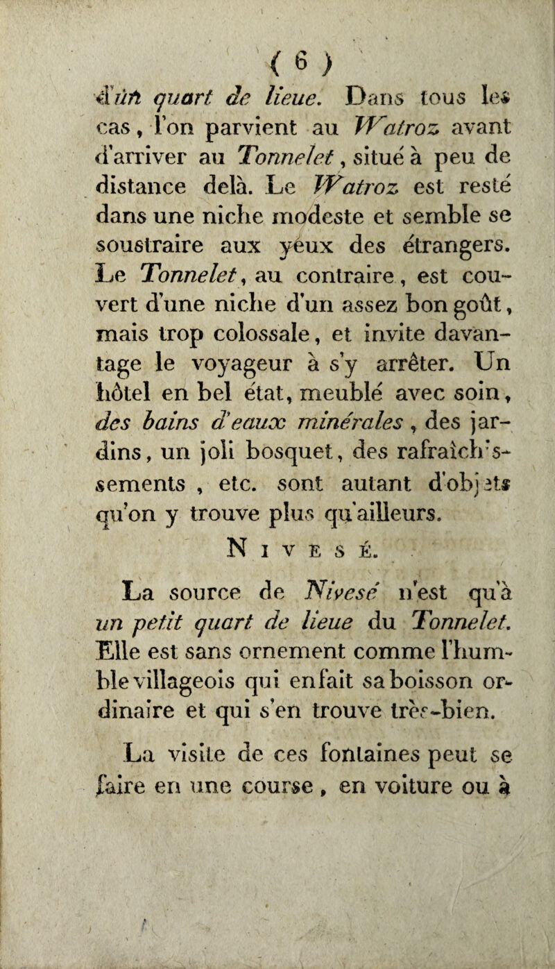 iiùft quart, de lieue. Dans tous les cas, l’on parvient au Watroz avant d’arriver au Tonnelet, situe à peu de distance delà. Le TVatroz est resté dans une niche modeste et semble se soustraire aux yeux des étrangers. Le Tonnelet, au contraire, est cou¬ vert d’une niche d’un assez bon goût, mais trop colossale, et invite davan¬ tage le voyageur à s’y arrêter. Un hôtel en bel état, meublé avec soin, des bains d'eaux minérales, des jar¬ dins, un joli bosquet, des rafraiclrs- sements , etc. sont autant d'objets qu?on y trouve plus qu ailleurs. N I V E S É. La source de Nivesé nest qu’à un petit quart de lieue du Tonnelet. Elle est sans ornement comme l’hum¬ ble villageois qui enfait sa boisson or¬ dinaire et qui s’en trouve très-bien. La visite de ces fontaines peut se faire en une course , en voiture ou à