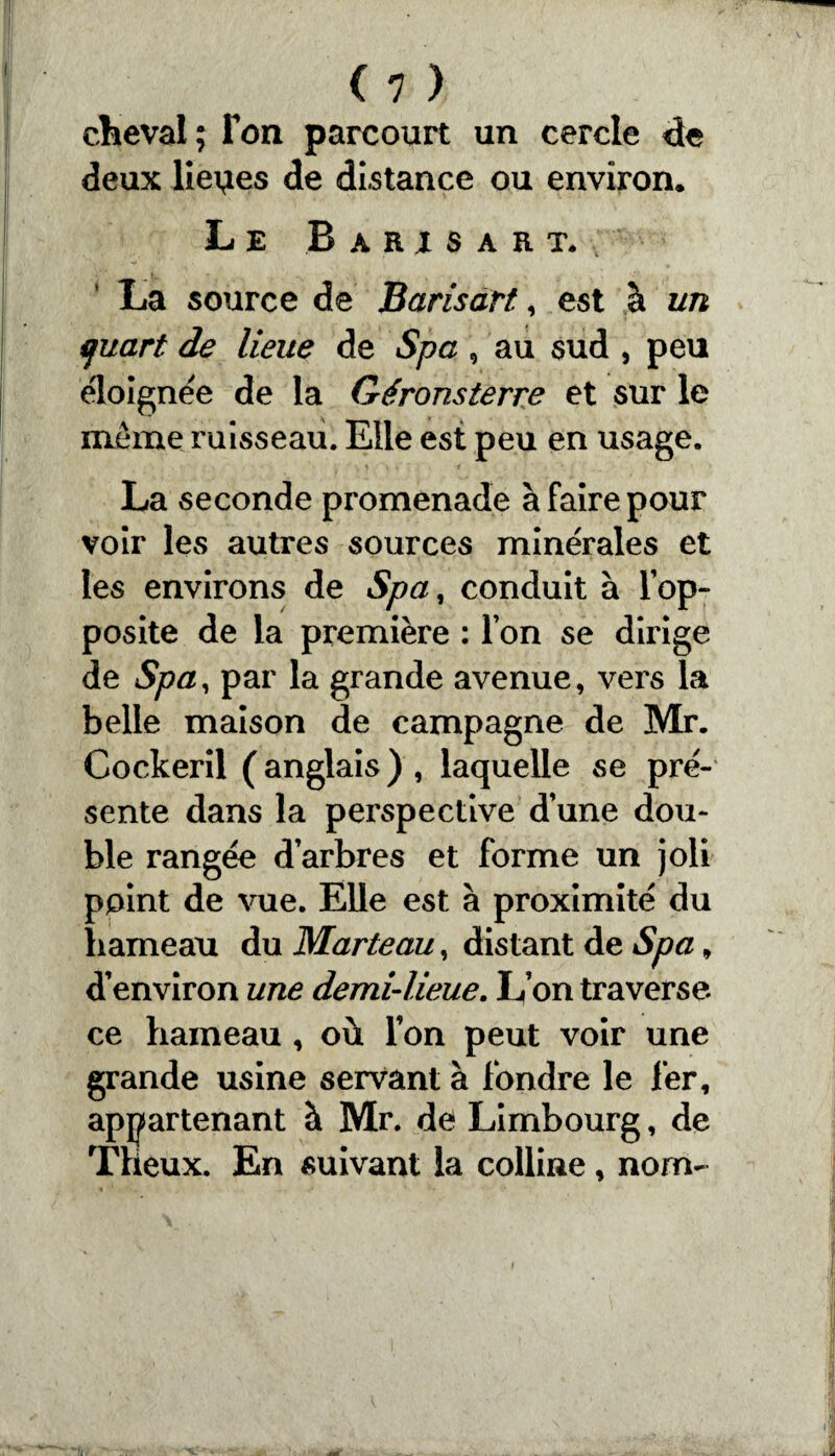 cheval; Ton parcourt un cercle de deux lieoes de distance ou environ. Le Baris art. La source de Barisàrt, est à un quart de lieue de Spa , au sud , peu éloignée de la Géronsterre et sur le même ruisseau. Elle est peu en usage. La seconde promenade à faire pour voir les autres sources minérales et les environs de Spa, conduit à lop- posite de la première : Ton se dirige de Spa, par la grande avenue, vers la belle maison de campagne de Mr. Cockeril (anglais), laquelle se pré¬ sente dans la perspective d’une dou¬ ble rangée d arbres et forme un joli point de vue. Elle est à proximité du hameau du Marteau, distant de Spa, d’environ une demi-lieue. L’on traverse, ce hameau , où l’on peut voir une grande usine servant à fondre le 1er, appartenant à Mr. de Limbourg, de Theux. En suivant la colline, nom-