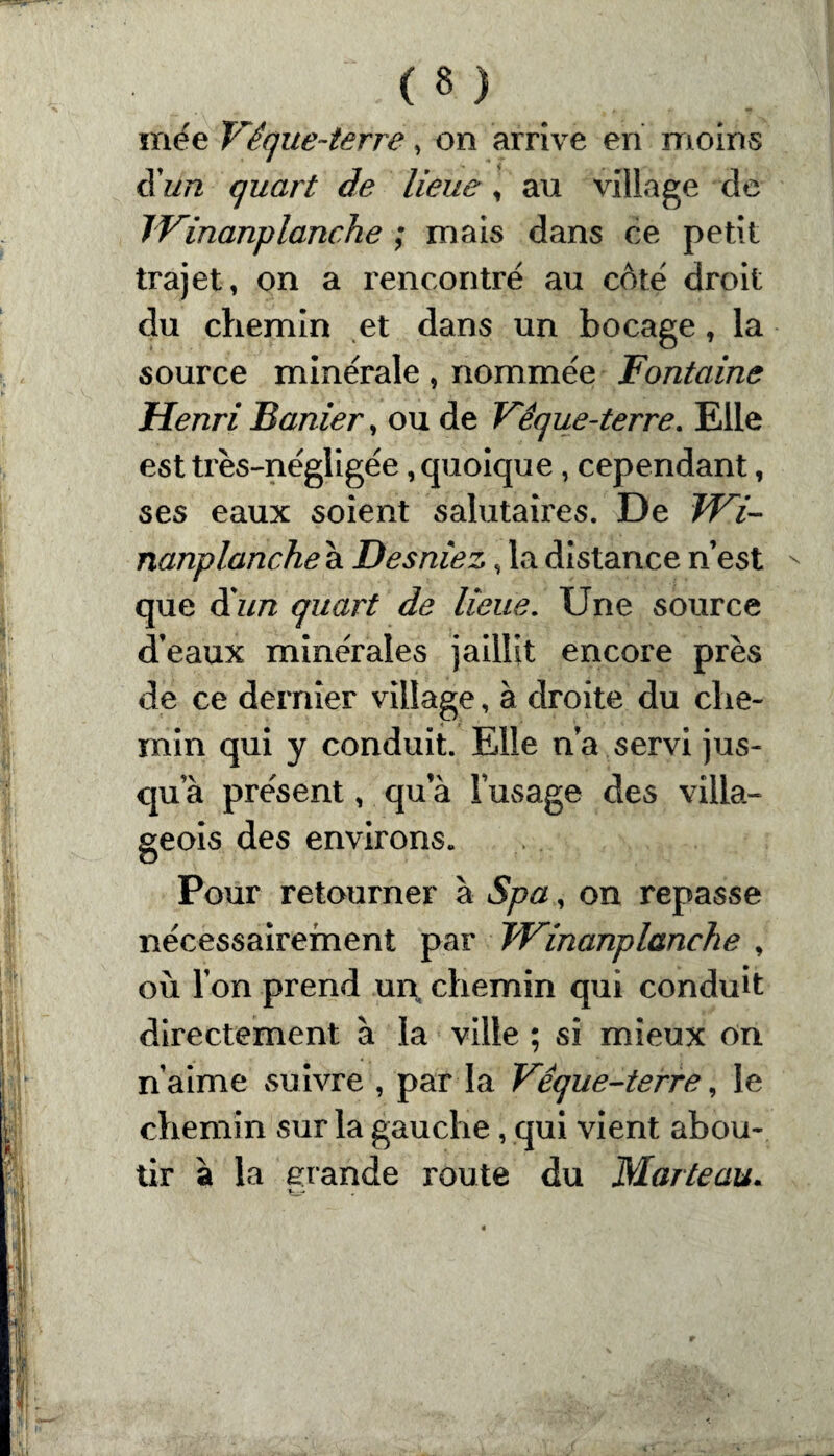 mëe Vêque-terre, on arrive en moins Sun quart de lieue , au village de TVinanplanche ; mais dans ce petit trajet, on a rencontré au côté droit du chemin et dans un bocage, la source minérale , nommée Fontaine Henri Banier, ou de Vêque-terre. Elle est très-négligée, quoique, cependant, ses eaux soient salutaires. De TVi- nanplanche à Desniez, la distance n’est  que d'un quart de lieue. Une source d’eaux minérales jaillit encore près de ce dernier village, à droite du che¬ min qui y conduit. Elle n’a servi jus- qua présent, qu a l’usage des villa¬ geois des environs. Pour retourner à Spa, on repasse nécessairement par TVinanplanche , où l’on prend un chemin qui conduit directement à la ville ; si mieux on n’aime suivre , parla Vêque-terre, le chemin sur la gauche, qui vient abou¬ tir à la grande route du Marteau.