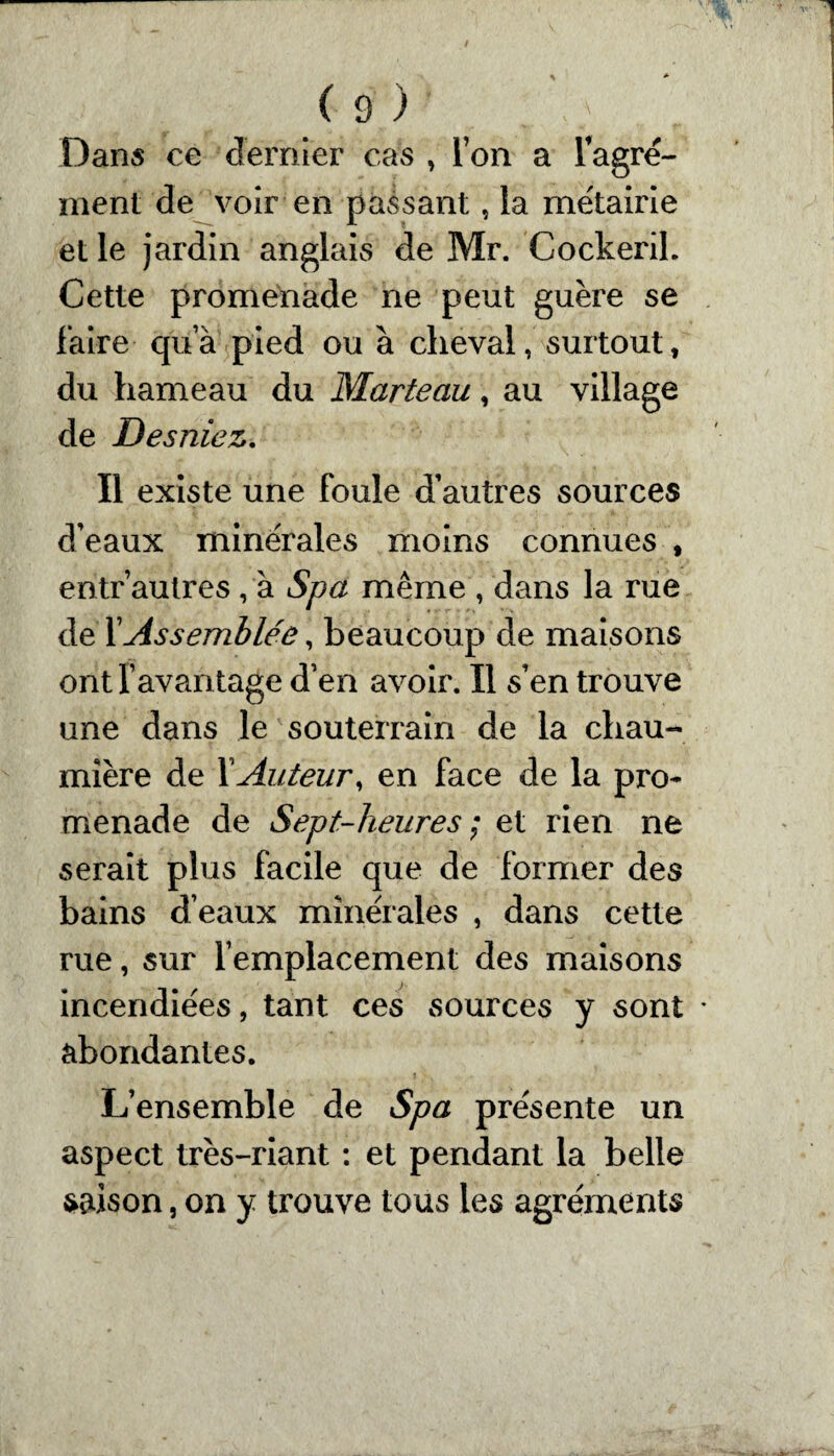 Dans ce dernier cas , l’on a l’agré- ment de voir en passant, la métairie et le jardin anglais de Mr. Cockeril. Cette promenade ne peut guère se faire qu’à pied ou à cheval, surtout, du hameau du Marteau, au village de Desniez. Il existe une foule d’autres sources d’eaux minérales moins connues , entr autres, à Spa même , dans la rue de f Assemblée, beaucoup de maisons ont l’avantage d’en avoir. Il s’en trouve une dans le souterrain de la chau¬ mière de f Auteur, en face de la pro¬ menade de Sept-heures ; et rien ne serait plus facile que de former des bains d’eaux minérales , dans cette rue, sur l’emplacement des maisons incendiées, tant ces sources y sont * abondantes. L’ensemble de Spa présente un aspect très-riant : et pendant la belle saison, on y trouve tous les agréments
