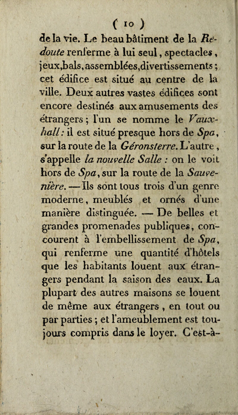 de la vie. Le beau bâtiment de la Re¬ doute renferme à lui seul, spectacles, jeux,bals,assemblées,divertissements ; cet édifice est situé au centre de la ville. Deux autres vastes édifices sont encore destinés aux amusements des étrangers ; l’un se nomme le Vaux- hall: il est situé presque hors de Spa, sur la route de la Gérons/erre. L’autre, s’appelle la nouvelle Salle : on le voit hors de Spa y sur la route de la Sauve- niere. — Ils sont tous trois dun genre moderne, meublés et ornés dune manière distinguée. — De belles et grandes promenades publiques, con¬ courent à Tembellissement de Spa, qui renferme une quantité d’hôtels que les habitants louent aux étran¬ gers pendant la saison des eaux. La plupart des autres maisons se louent de même aux étrangers, en tout ou par parties ; et l’ameublement est tou¬ jours compris dans le loyer. Cest-à-