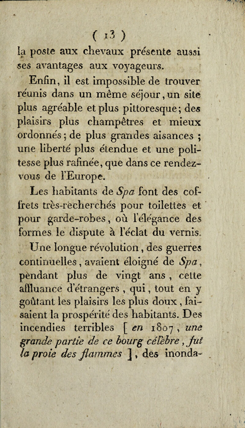 la poste aux chevaux présenté aussi ses avantages aux voyageurs. Enfin, il est impossible de trouver reunis dans un même séjour,un site plus agréable et plus pittoresque; des plaisirs plus champêtres et mieux ordonnés ; de plus grandes aisances ; une liberté plus étendue et une poli¬ tesse plus rafinée, que dans ce rendez- vous de l’Europe. Les habitants de Spa font des cof¬ frets très-recherchés pour toilettes et pour garde-robes, où lélégance des formes le dispute à l’éclat du vernis. Une longue révolution, des guerres continuelles, avaient éloigné de Spa, pèndant plus de vingt ans , cette affluance d’étrangers , qui, tout en y goûtant les plaisirs les plus doux, fai¬ saient la prospérité des habitants. Des incendies terribles [ en 1807 , une grande partie de ce bourg célébré, fut la proie des flammes ] , des inonda-