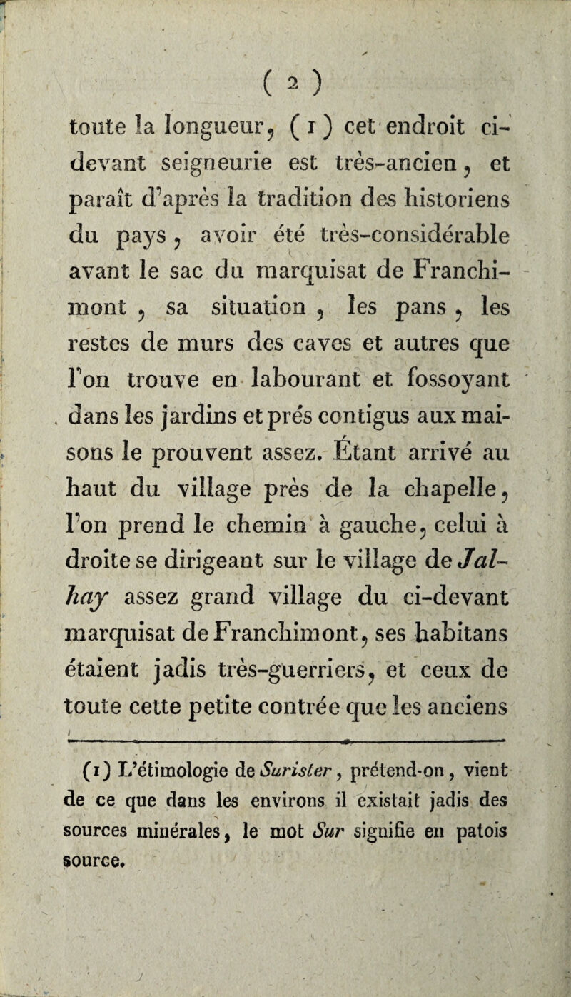 toute îa longueur ? ( i ) cet endroit ci- devant seigneurie est très-ancien ? et paraît diaprés la tradition des historiens du pays , avoir été très-considérable avant le sac du marquisat de Franchi- mont ? sa situation 5 les pans ? les restes de murs des caves et autres que Ton trouve en labourant et fossoyant . dans les jardins et prés contigus aux mai¬ sons le prouvent assez. Étant arrivé au haut du village près de la chapelle ? Ton prend le chemin à gauche 5 celui h droite se dirigeant sur le village de JW- hay assez grand village du ci-devant marquisat deFranchimont? ses habitans étaient jadis très-guerriers? et ceux de toute cette petite contrée que les anciens i f ' (i) L’étimologie de Surister, prétend-on, vient de ce que dans les environs il existait jadis des sources minérales, le mot Sur signifie en patois source.
