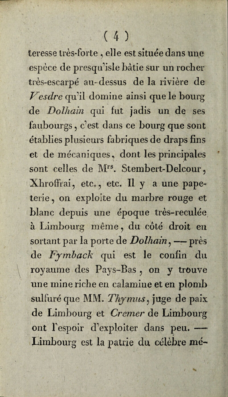 teresse très-forte , elle est située dans une espèce de presqu’isle bâtie sur un rocher très-escarpé au-dessus de la rivière de Vesdre qu'il domine ainsi que le bourg de Dolhain qui fut jadis un de ses faubourgs 5 c’est dans ce bourg que sont établies plusieurs fabriques de draps fins et de mécaniques, dont les principales sont celles de Mrs. Stembert-Delcour 9 Xhroffrai? etc«? etc. Il y a une pape¬ terie , on exploite du marbre rouge et blanc depuis une époque très-reculée à Limbourg même, du côté droit en sortant par la porte de Dolhain 9 — près de Fymback qui est le confin du royaume des Pays-Bas ? on y trouve une mine riche en calamine et en plomb sulfuré que MM. Thymus, juge de paix de Limbourg et Cremer de Limbourg ont F espoir dexploiter dans peu. —- / Limbourg est la patrie du célèbre me-