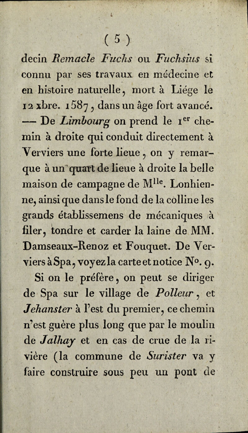 decîn Bernacle Fuchs ou Fuchsias si connu par ses travaux en médecine et en histoire naturelle ? mort à Liège le 12 xbre. 1587 ? dans un âge fort avancé. / — De Limbourg on prend le Ier che¬ min à droite qui conduit directement à Verviers une forte lieue ? on y remar¬ que à un 'quart de lieue à droite la belle maison de campagne de Mlle. Lonhien- ne9 ainsi que dans le fond de la colline les grands établissemens de mécaniques à filer9 tondre et carder la laine de MM. Damseaux-Renoz et Fouquet. De Ver¬ viers à Spa? voyez la carte et notice N°. 9. Si on le préfère 9 on peut se diriger de Spa sur le village de Polleur 9 et Jehanster à l’est du premier? ce chemin n’est guère plus long que par le moulin de J allia y et en cas de crue de la ri¬ vière (la commune de Surister va y faire construire sous peu un pont de