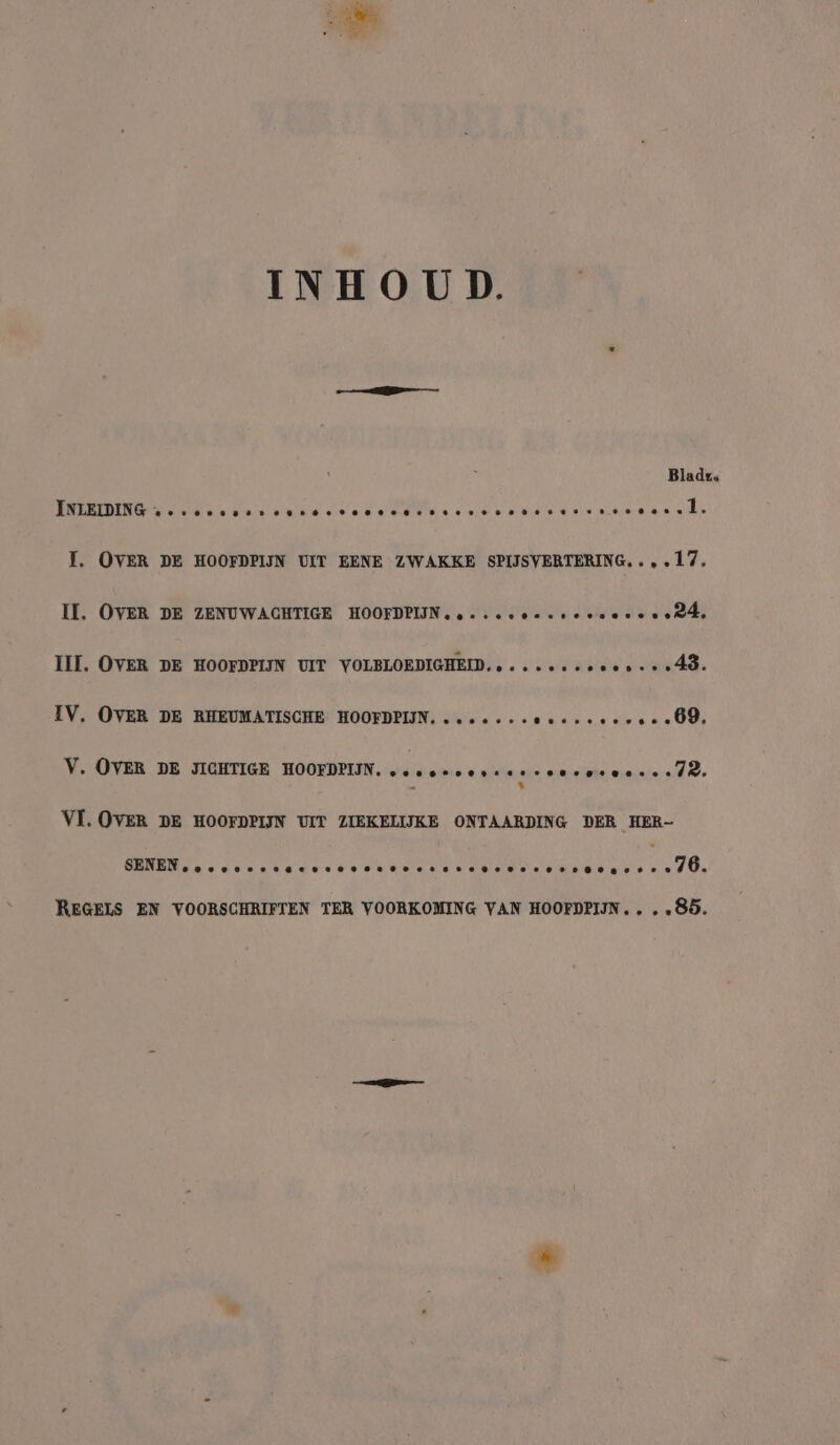 INHOUD. Bladz« EERE US Les are! kta velde ee Die presen ek gies I, OVER DE HOOFDPIJN UIT EENE ZWAKKE SPIJSVERTERING..,.17, II. OVER DE ZENUWACHTIGE HOOFDPIJN, ....c0ssr eevee certs III. OVER DE HOOFDPIJN UIT VOLBLOEDIGHEID.....++-ee08+++40. IV. OVER DE RHEUMATISCHE HOOFDPIIN. ...-..-eecreeeese «09, V. OVER DE JIGHTIGE HOOFDPIJN. VE? ETE ff * VI. OVER DE HOOFDPIJN UIT ZIEKELIJKE ONTAARDING DER HER- GENE Nala ee serdar eee se ee ee eee ee te nd O's REGELS EN VOORSCHRIFTEN TER VOORKOMING VAN HOOFDPIIN.. . „85.