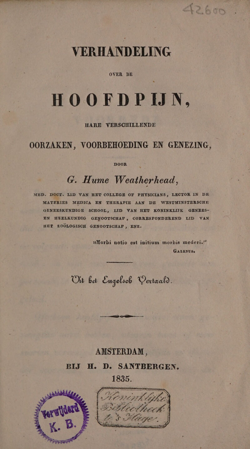 OVER DE _ HOOEFDPIJN, HARE VERSCHILLENDE OORZAKEN, VOORBEHOEDING EN GENEZING, | G. Hume Weatherhead, MED. Doet. LID VAN HET COLLEGE OF PHYSICIANS, LECTOR IN DE MATERIES MEDICA EN THERAPIE AAN DE WESTMINSTERSCHE GENEESKUNDIGE SCHOOL, LID VAN HET KONINKLIJK GENEES- EN HEELKUNDIG GENOOTSCHAP, CORRESPONDEREND LID VAN HET ZOOLOGISCH GENOOTSCHAP , ENZ. »Morbi notio est initium morbis mederi.’” GALENUSe Oi Bet Engelsch Vertaald. AMSTERDAM, BIJ H. D. SANTBERGEN.