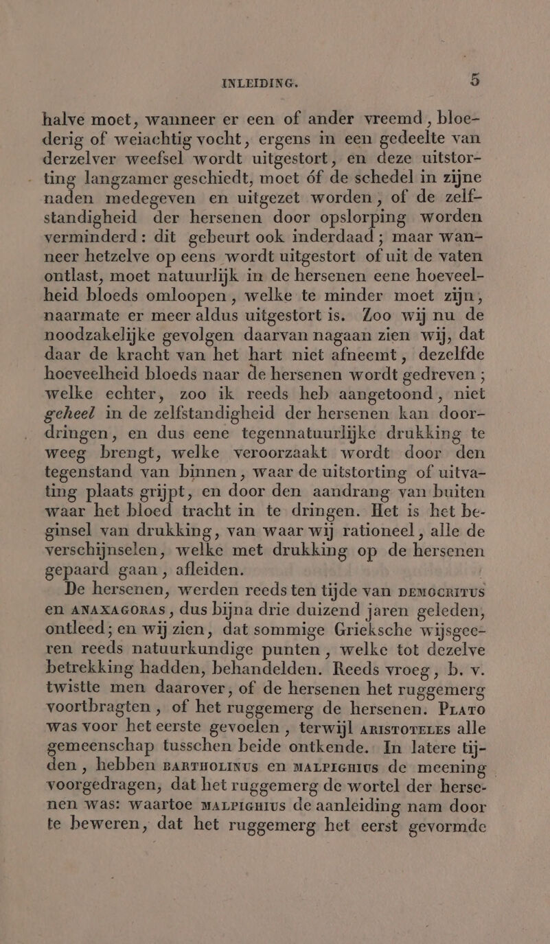 halve moet, wanneer er een of ander vreemd, bloe- derig of weiachtig vocht, ergens in een gedeelte van derzelver weefsel wordt uitgestort, en deze uitstor- - ting langzamer geschiedt, moet óf de schedel in zijne naden medegeven en uitgezet worden, of de zelf- standigheid der hersenen door opslorping worden verminderd: dit gebeurt ook inderdaad ; maar wan- neer hetzelve op eens wordt uitgestort of uit de vaten ontlast, moet natuurlijk in de hersenen eene hoeveel- heid bloeds omloopen, welke te minder moet zijn, naarmate er meer aldus uitgestort is. Zoo wij nu de noodzakelijke gevolgen daarvan nagaan zien wij, dat daar de kracht van het hart niet afneemt, dezelfde hoeveelheid bloeds naar de hersenen wordt gedreven ; welke echter, zoo ik reeds heb aangetoond, niet geheel in de zelfstandigheid der hersenen kan door- dringen, en dus eene tegennatuurlijke drukking te weeg brengt, welke veroorzaakt wordt door den tegenstand van binnen, waar de uitstorting of uitva- ting plaats grijpt, en door den aandrang van buiten waar het bloed tracht in te dringen. Het is het be- ginsel van drukking, van waar wij rationeel , alle de verschijnselen, welke met drukking op de hersenen gepaard gaan, afleiden. De hersenen, werden reeds ten tijde van pemocritus en ANAXAGORAS , dus bijna drie duizend jaren geleden, ontleed ; en wij zien, dat sommige Grieksche wijsgce- ren reeds natuurkundige punten, welke tot dezelve betrekking hadden, behandelden. Reeds vroeg, b. v. twistte men daarover, of de hersenen het ruggemerg voortbragten , of het ruggemerg de hersenen. Prato was voor het eerste gevoelen , terwijl Artsroreres alle gemeenschap tusschen beide ontkende. In latere tij- den , hebben sarruozinus en marPrenmius de meening voorgedragen, dat het ruggemerg de wortel der herse- nen was: waartoe marpienius de aanleiding nam door te beweren, dat het ruggemerg het eerst gevormde