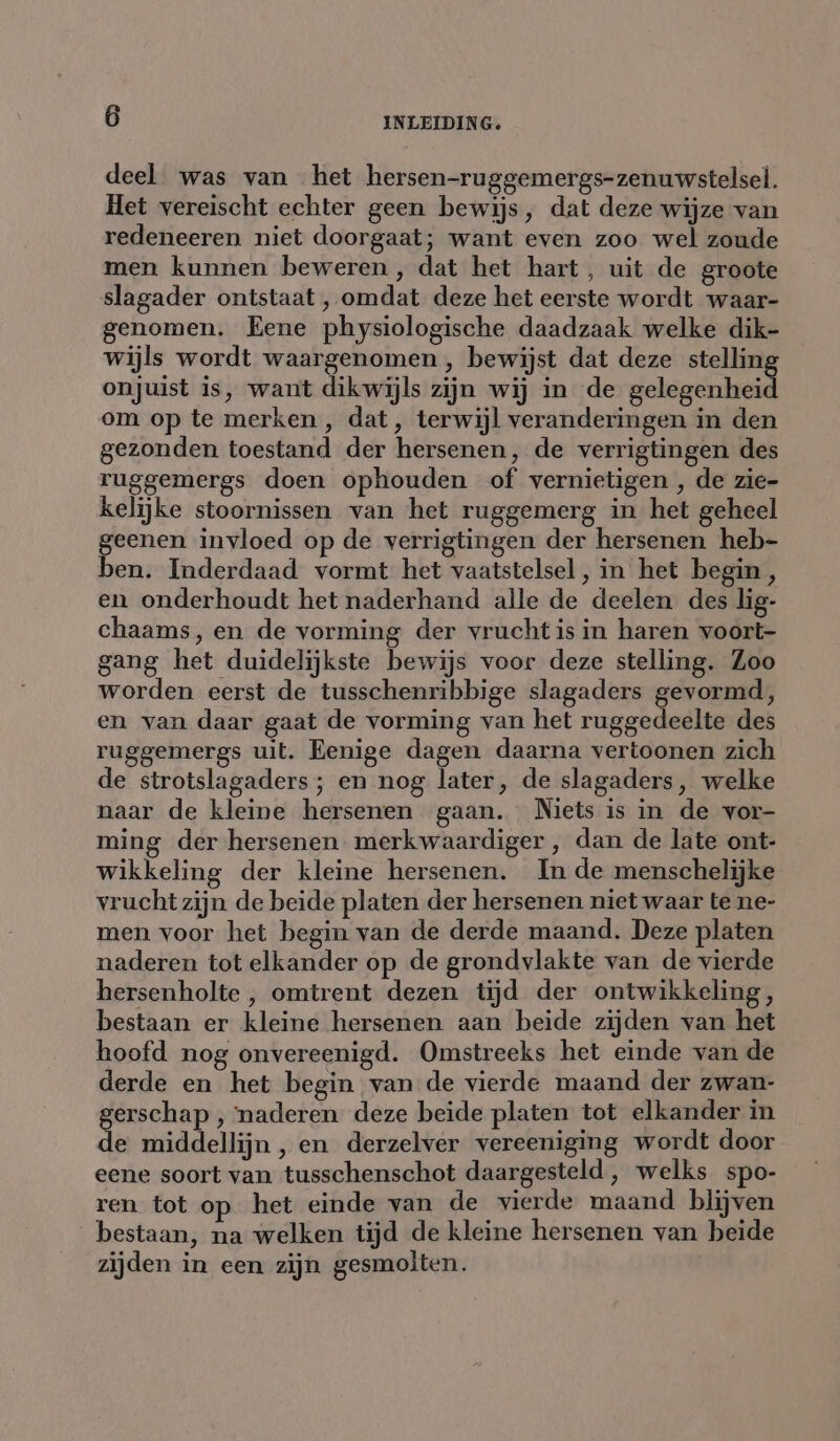 deel was van het hersen-ruggemergs-zenuwstelsel. Het vereischt echter geen bewijs, dat deze wijze van redeneeren niet doorgaat; want even zoo wel zoude men kunnen beweren , dat het hart, uit de groote slagader ontstaat , omdat deze het eerste wordt waar- genomen. Eene physiologische daadzaak welke dik- wijls wordt waargenomen , bewijst dat deze stelling onjuist is, want dikwijls zijn wij in de gelegenheid om op te merken, dat, terwijl veranderingen in den gezonden toestand der hersenen, de verrigtingen des ruggemergs doen ophouden of vernietigen , de zie- kelijke stoornissen van het ruggemerg in het geheel geenen invloed op de verrigtingen der hersenen heb- ben. Inderdaad vormt het vaatstelsel, in het begin, en onderhoudt het naderhand alle de deelen des lig- chaams, en de vorming der vrucht is in haren voort- gang het duidelijkste bewijs voor deze stelling. Zoo worden eerst de tusschenribbige slagaders gevormd, en van daar gaat de vorming van het ruggedeelte des ruggemergs uit. Eenige dagen daarna vertoonen zich de strotslagaders ; en nog later, de slagaders, welke naar de kleine hersenen gaan. Niets is in de vor- ming der hersenen merkwaardiger , dan de late ont- wikkeling der kleine hersenen. In de menschelijke vrucht zijn de beide platen der hersenen niet waar te ne- men voor het begin van de derde maand. Deze platen naderen tot elkander op de grondvlakte van de vierde hersenholte , omtrent dezen tijd der ontwikkeling, bestaan er kleine hersenen aan beide zijden van het hoofd nog onvereenigd. Omstreeks het einde van de derde en het begin van de vierde maand der zwan- gerschap , naderen deze beide platen tot elkander in de middellijn, en derzelver vereeniging wordt door eene soort van tusschenschot daargesteld, welks spo- ren tot op het einde van de vierde maand blijven bestaan, na welken tijd de kleine hersenen van beide zijden in een zijn gesmolten.