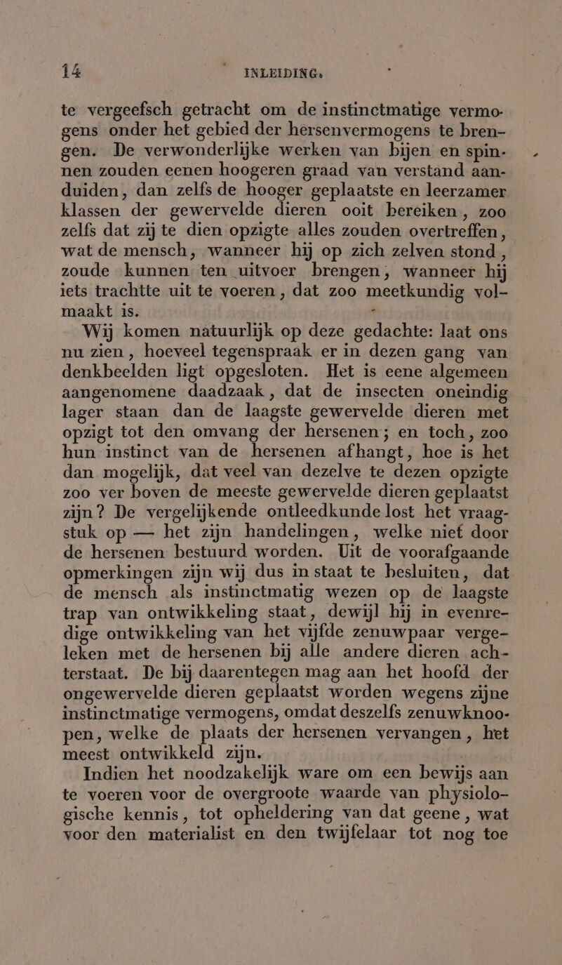 te vergeefsch getracht om de instinctmatige vermo gens onder het gebied der hersenvermogens te bren- gen. De verwonderlijke werken van bijen en spin- nen zouden eenen hoogeren graad van verstand aan- duiden, dan zelfs de hooger geplaatste en leerzamer klassen der gewervelde dieren ooit bereiken, zoo zelfs dat zij te dien opzigte alles zouden overtreffen , wat de mensch, wanneer hij op zich zelven stond, zoude kunnen ten uitvoer brengen, wanneer hij iets trachtte uit te voeren, dat zoo meetkundig vol- maakt is. ; Wij komen natuurlijk op deze gedachte: laat ons nu zien, hoeveel tegenspraak er in dezen gang van denkbeelden ligt opgesloten. Het is eene algemeen aangenomene daadzaak, dat de insecten oneindig lager staan dan de laagste gewervelde dieren met opzigt tot den omvang der hersenen; en toch, zoo hun instinct van de hersenen afhangt, hoe is het dan mogelijk, dat veel van dezelve te dezen opzigte zoo ver boven de meeste gewervelde dieren geplaatst zijn? De vergelijkende ontleedkunde lost het vraag- stuk op — het zijn handelingen, welke niet door de hersenen bestuurd worden. Uit de voorafgaande opmerkingen zijn wij dus in staat te besluiten, dat de mensch als instinctmatig wezen op de laagste trap van ontwikkeling staat, dewijl hij in evenre- dige ontwikkeling van het vijfde zenuwpaar verge- leken met de hersenen bij alle andere dieren ach- terstaat. De bij daarentegen mag aan het hoofd der ongewervelde dieren geplaatst worden wegens zijne instinctmatige vermogens, omdat deszelfs zenuwknoo- pen, welke de plaats der hersenen vervangen, het meest ontwikkeld zijn. Indien het noodzakelijk ware om een bewijs aan te voeren voor de overgroote waarde van physiolo- gische kennis, tot opheldering van dat geene , wat voor den materialist en den twijfelaar tot nog toe