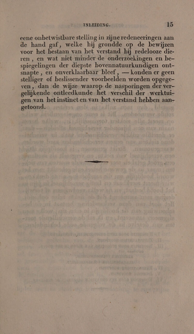 eene onbetwistbare stelling in zijne redeneeringen aan de hand gaf, welke hij grondde op de bewijzen voor het bestaan van het verstand bij redelooze die- ren, en wat niet minder de onderzoekingen en be- spiegelingen der diepste bovennatuurkundigen ont- snapte, en onverklaarbaar bleef , — konden er geen stelliger of beslissender voorbeelden worden opgege- ven, dan de wijze waarop de nasporingen der ver- gelijkende ontleedkunde het verschil der werktui- gen van het instinct en van het verstand hebben aan- getoond.