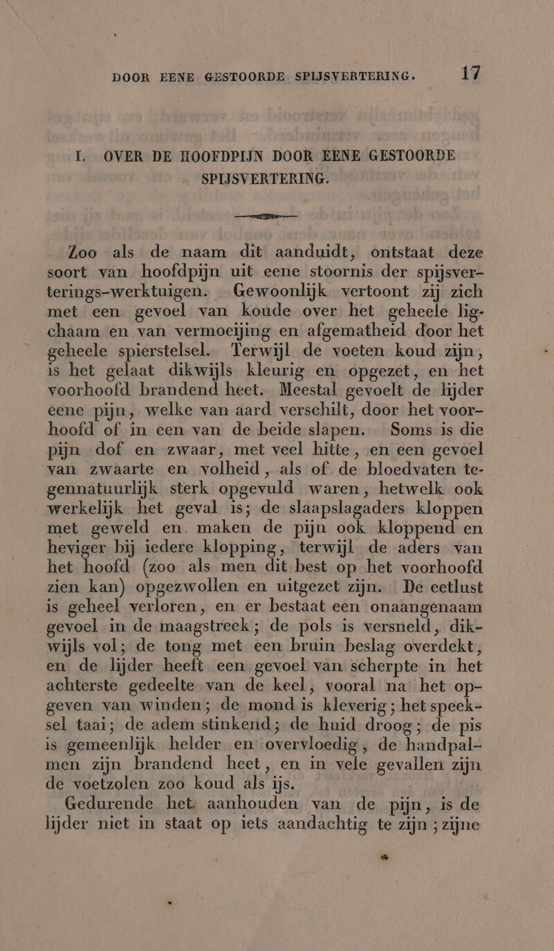 I. OVER DE HOOFDPIJN DOOR EENE GESTOORDE SPIJSVERTERING. mmh ae Zoo als de naam dit aanduidt, ontstaat deze soort van hoofdpijn uit eene stoornis der spijsver- terings-werktuigen. Gewoonlijk vertoont zij zich met een gevoel van koude over het geheele lig- chaam en van vermoeijing en afgematheid door het geheele spierstelsel. Terwijl de voeten koud zijn, is het gelaat dikwijls kleurig en opgezet, en het voorhoofd brandend heet. Meestal gevoelt de lijder eene pijn, welke van aard verschilt, door het voor- hoofd of in een van de beide slapen. Soms is die Pijn dof en zwaar, met veel hitte, en een gevoel van zwaarte en volheid, als of de bloedvaten te- gennatuurlijk sterk opgevuld waren, hetwelk ook werkelijk het geval is; de slaapslagaders kloppen met geweld en. maken de pijn ook kloppend en heviger bij iedere klopping, terwijl de aders van het hoofd (zoo als men dit best op het voorhoofd zien kan) opgezwollen en uitgezet zijn. De eetlust is geheel verloren, en er bestaat een onaangenaam gevoel in de maagstreek; de pols is versneld, dik- wijls vol; de tong met een bruin beslag overdekt, en de lijder heeft een gevoel van scherpte in het achterste gedeelte van de keel, vooral na het op- geven van winden; de mond is kleverig ; het speek- sel taai; de adem stinkend; de huid droog; de pis is gemeenlijk helder en overvloedig, de handpal- men zijn brandend heet, en in vele gevallen zijn de voetzolen zoo koud als ijs. Gedurende het. aanhouden van de pijn, is de lijder niet in staat op iets aandachtig te zijn ; zijne ae