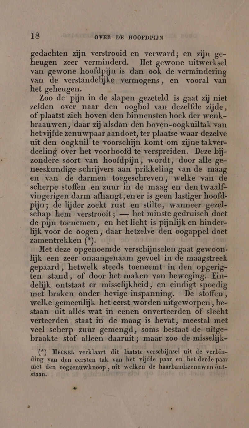 gedachten zijn verstrooid en verward; en zijn ge- heugen zeer verminderd. Het gewone uitwerksel van gewone hoofdpijn is dan ook de vermindering van de verstandelijke vermogens, en vooral van het geheugen. Zoo de pijn in de slapen gezeteld is gaat zij niet zelden over naar den oogbol van dezelfde zijde, of plaatst zich boven den binnensten hoek der wenk- braauwen, daar zij alsdan den boven-oogkuiltak van het vijfde zenuw paar aandoet, ter plaatse waar dezelve uit den oogkuil te voorschijn komt om zijne takver- deeling over het voorhoofd te verspreiden. Deze bij- zondere soort van hoofdpijn, wordt, door alle ge- neeskundige schrijvers aan prikkeling van de maag en van de darmen toegeschreven, welke van de scherpe stoffen en zuur in de maag en den twaalf- vingerigen darm afhangt,en er is geen lastiger hoofd- pijn; de lijder zoekt rust en stilte, wanneer gezel- schap hem verstrooit; — het minste gedruisch doet de pijn toenemen, en het licht is pijnlijk en hinder- lijk voor de oogen, daar hetzelve den oogappel doet zamentrekken (*). Met deze opgenoemde verschijnselen gaat gewoon- lijk een zeer onaangenaam gevoel in de maagstreek gepaard, hetwelk steeds toeneemt in den opgerig- ten stand, of door het maken van beweging. Ein- delijk ontstaat er misselijkheid, en eindigt spoedig met braken onder hevige inspanning. De stoffen, welke gemeenlijk het eerst worden uitgeworpen , be- staan uit alles wat in eenen onverteerden of slecht verteerden staat in de maag is bevat, meestal met veel scherp zuur gemengd, soms bestaat de: uitge- braakte stof alleen daaruit; maar zoo de misselijk- (*) Mercken verklaart dit laatste, verschijnsel uit de verbin- ding van den eersten tak van het vijfde paar en het derde paar met den oogzenuwknoop , uit welken de haarbandszenuwen ont- staan.
