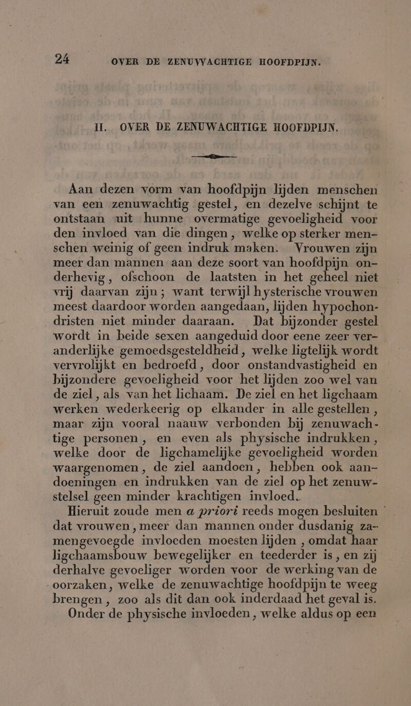 Il. OVER DE ZENUWACHTIGE HOOFDPIJN. Aan dezen vorm van hoofdpijn lijden menschen van een zenuwachtig gestel, en dezelve schijnt te ontstaan uit hunne overmatige gevoeligheid voor den invloed van die dingen, welke op sterker men- schen weinig of geen indruk maken. Vrouwen zijn meer dan mannen aan deze soort van hoofdpijn on- derhevig, ofschoon de laatsten in het geheel niet vrij daarvan zijn; want terwijl hysterische vrouwen meest daardoor worden aangedaan, lijden hypochon- dristen niet minder daaraan. Dat bijzonder gestel wordt in heide sexen aangeduid door eene zeer ver- anderlijke gemoedsgesteldheid , welke ligtelijk wordt vervrolijkt en bedroefd, door onstandvastigheid en bijzondere gevoeligheid voor het lijden zoo wel van de ziel, als van het lichaam. De ziel en het ligchaam werken wederkeerig op elkander in alle gestellen , maar zijn vooral naauw verbonden bij zenuwach- tige personen , en even als physische indrukken , welke door de ligchamelijke gevoeligheid worden waargenomen, de ziel aandoen, hebben ook aan- doeningen en indrukken van de ziel op het zenuw- stelsel geen minder krachtigen invloed. Hieruit zoude men a priori reeds mogen besluiten dat vrouwen, meer dan mannen onder dusdanig za- mengevoegde invloeden moesten lijden , omdat haar ligchaamsbouw bewegelijker en teederder is, en zij derhalve gevoeliger worden voor de werking van de oorzaken, welke de zenuwachtige hoofdpijn te weeg brengen , zoo als dit dan ook inderdaad het geval is. Onder de physische invloeden, welke aldus op een