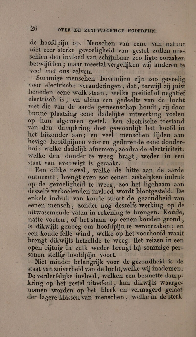 de hoofdpijn op. Menschen van eene van natuur niet zeer sterke gevoeligheid van gestel zullen mis- schien den invloed van schijnbaar zoo ligte oorzaken betwijfelen ; maar meestal vergelijken wij anderen te veel met ons zelven. Sommige menschen bovendien zijn zoo gevoelig voor electrische veranderingen, dat „terwijl zij juist beneden eene wolk staan, welke positief of negatief electrisch is, en aldus een gedeelte van de lucht met die van de aarde gemeenschap houdt, zij door hunne plaatsing eene dadelijke uitwerking voelen op hun algemeen gestel. Een electrische toestand van den dampkring doet gewoonlijk het hoofd in het bijzonder aan; en veel menschen lijden aan hevige hoofdpijnen vooren gedurende eene donder- bui: welke dadelijk afnemen , zoodra de electriciteit, welke den donder te weeg bragt, weder in een staat van evenwigt is geraakt. Een dikke nevel, welke de hitte aan de aarde ontneemt , brengt even zoo eenen ziekelijken indruk op de gevoeligheid te weeg, zoo het ligchaam aan deszelfs verkoelenden invloed wordt blootgesteld. De enkele indruk van koude stoort de gezondheid van eenen mensch, zonder nog deszelfs werking op de uitwasemende vaten in rekening te brengen. Koude, natte voeten , of het staan op eenen kouden grond, is dikwijls genoeg om hoofdpijn te veroorzaken ; en een koude fale wind , welke op het voorhoofd waait brengt dikwijls hetzelfde te weeg. Het reizen in een open rijtuig in zulk weder brengt bij sommige per- sonen stellig hoofdpijn voort. “eft Niet minder belangrijk voor de gezondheid is de staat van zuiverheid van de lucht,welke wij inademen. De verderfelijke invloed, welken een besmette damp- kring op het gestel uitoefent, kan dikwijls waarge- nomen worden op het bleek en vermagerd gelaat der lagere klassen van menschen , welke in de sterk