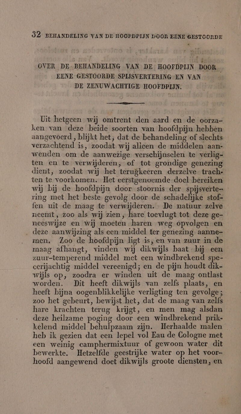 OVER DE-BEHANDELING VAN DE HOOFDPIJN DOOR EENE GESTOORDE SPIJSVERTERING EN VAN DE ZENUWACHTIGE HOOFDPIJN. ns Uit hetgeen wij omtrent den aard en de oorza- ken van deze beide soorten van hoofdpijn hebben aangevoerd , blijkt het, dat de behandeling of slechts verzachtend is, zoodat wij alleen de middelen aan- wenden om de aanwezige verschijnselen te yerlig- ten en te verwijderen, of tot grondige genezing dient, zoodat wij het terugkeeren derzelve trach- ten te voorkomen. Het eerstgenoemde doel bereiken wij bij de hoofdpijn door stoornis der spijsverte- ring met het beste gevolg door de schadelijke stof- fen uit de maag te verwijderen. - De natuur zelve neemt , zoo als wij zien, hare toevlugt tot deze ge- neeswijze en wij moeten haren weg opvolgen en . deze aanwijzing als een-middel ter genezing aanne- men. Zoo de hoofdpijn ligt is,en van zuur in de maag afhangt, vinden wij dikwijls baat by een zuur-temperend middel met een windbrekend spe- cerijachtig middel vereenigd; en de pijn houdt dik- wijls op, zoodra er winden uit de maag ontlast worden. Dit heeft dikwijls van zelfs plaats, en heeft bijna oogenblikkelijke verligting ten gevolge; zoo het gebeurt, bewijst het, dat de maag van zelfs hare krachten terug krijgt, en men mag alsdan deze heilzame poging door een windbrekend prik- kelend middel behulpzaam zijn. Herhaalde malen heb ik gezien dat een lepel vol Eau de Cologne met een weinig camphermixtuur of gewoon water dit bewerkte. Hetzelfde geestrijke water op het voor- hoofd aangewend doet dikwijls groote diensten, en