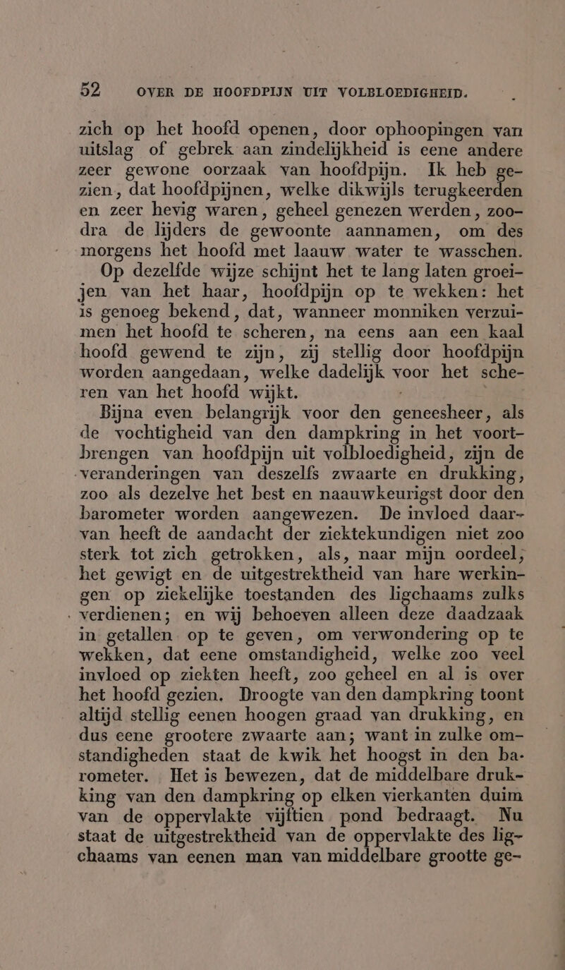 zich op het hoofd openen, door ophoopingen van uitslag of gebrek aan zindelijkheid is eene andere zeer gewone oorzaak van hoofdpijn. Ik heb ge- zien, dat hoofdpijnen, welke dikwijls ternakecnik en zeer hevig waren, geheel genezen werden, zoo- dra de lijders de gewoonte aannamen, om des morgens het hoofd met laauw water te wasschen. Op dezelfde wijze schijnt het te lang laten groei- jen van het haar, hoofdpijn op te wekken: het is genoeg bekend, dat, wanneer monniken verzui- men het hoofd te scheren, na eens aan een kaal hoofd gewend te zijn, zij stellig door hoofdpijn worden aangedaan, welke dadelijk voor het sche- ren van het hoofd wijkt. Bijna even belangrijk voor den geneesheer, als de vochtigheid van den dampkring in het voort- brengen van hoofdpijn uit volbloedigheid, zijn de veranderingen van deszelfs zwaarte en drukking, zoo als dezelve het best en naauwkeurigst door den barometer worden aangewezen. De invloed daar- van heeft de aandacht der ziektekundigen niet zoo sterk tot zich getrokken, als, naar mijn oordeel, het gewigt en de uitgestrektheid van hare werkin- gen op ziekelijke toestanden des ligchaams zulks - verdienen; en wij behoeven alleen deze daadzaak in getallen. op te geven, om verwondering op te wekken, dat eene omstandigheid, welke zoo veel invloed op ziekten heeft, zoo geheel en al is over het hoofd gezien. Droogte van den dampkring toont altijd stellig eenen hoogen graad van drukking, en dus eene grootere zwaarte aan; want in zulke om- standigheden staat de kwik het hoogst in den ba- rometer. Het is bewezen, dat de middelbare druk- king van den dampkring op elken vierkanten duim van de oppervlakte vijftien pond bedraagt. Nu staat de uitgestrektheid van de oppervlakte des lig- chaams van eenen man van middelbare grootte ge-