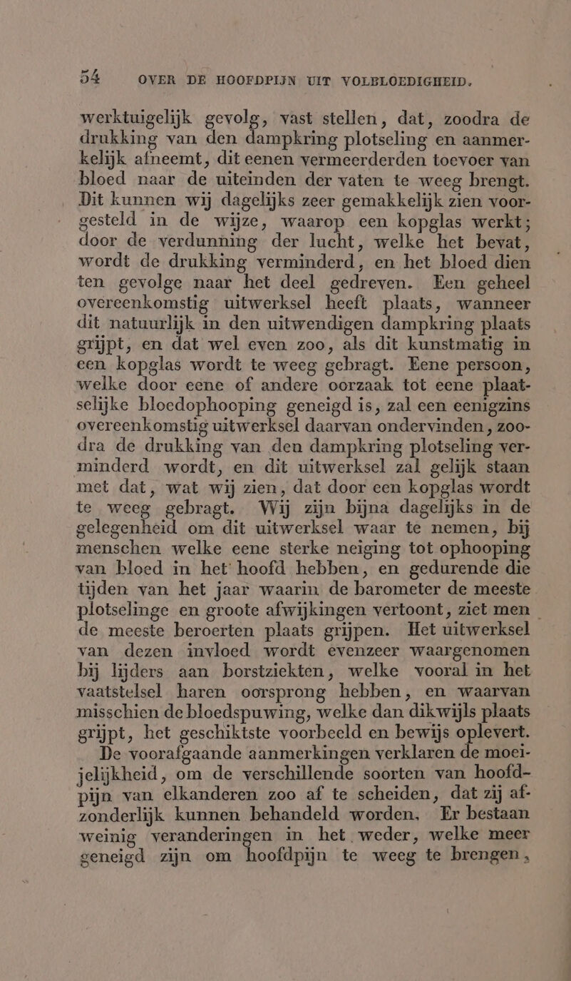 werktuigelijk gevolg, vast stellen, dat, zoodra de drukking van den dampkring plotseling en aanmer- kelijk afneemt, dit eenen vermeerderden toevoer van bloed naar de uiteinden der vaten te weeg brengt. Dit kunnen wij dagelijks zeer gemakkelijk zien voor- gesteld in de wijze, waarop een kopglas werkt; door de verdunning der lucht, welke het bevat, wordt de drukking verminderd, en het bloed dien ten gevolge naar het deel gedreven. Een geheel overeenkomstig uitwerksel heeft plaats, wanneer dit natuurlijk in den uitwendigen dampkring plaats grijpt, en dat wel even zoo, als dit kunstmatig in een kopglas wordt te weeg gebragt. Eene persoon, welke door eene of andere oorzaak tot eene plaat- selijke bloedophooping geneigd is, zal een eenigzins overeenkomstig uitwerksel daarvan ondervinden , zoo- dra de drukking van den dampkring plotseling ver- minderd wordt, en dit uitwerksel zal gelijk staan met dat, wat wij zien, dat door een kopglas wordt te weeg gebragt. Wij zijn bijna dagelijks in de gelegenheid om dit uitwerksel waar te nemen, bij menschen welke eene sterke neiging tot ophooping van bloed in het hoofd hebben, en gedurende die tijden van het jaar waarin de barometer de meeste plotselinge en groote afwijkingen vertoont, ziet men — de meeste beroerten plaats grijpen. Het uitwerksel van dezen invloed wordt evenzeer waargenomen bij lijders aan borstziekten, welke vooral in het vaatstelsel haren oorsprong hebben, en waarvan misschien de bloedspuwing, welke dan dikwijls plaats grijpt, het geschiktste voorbeeld en bewijs oplevert. De voorafgaande aanmerkingen verklaren de moei- jelijkheid, om de verschillende soorten van hoofd- pijn van elkanderen zoo af te scheiden, dat zij af- zonderlijk kunnen behandeld worden, Er bestaan weinig veranderingen in het weder, welke meer geneigd zijn om hoofdpijn te weeg te brengen ,