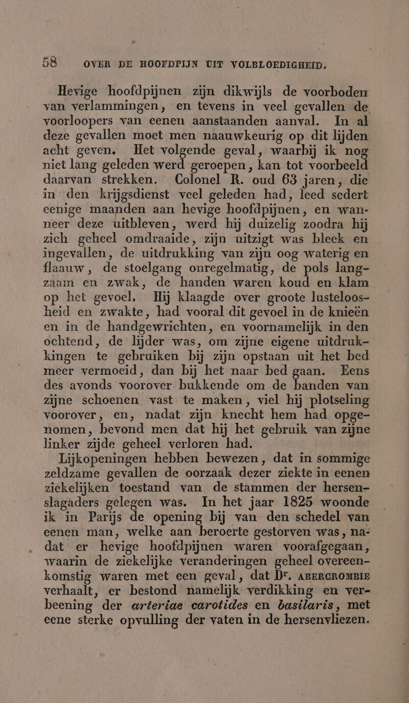 Hevige hoofdpijnen zijn dikwijls de voorboden van verlammingen, en tevens in veel gevallen de voorloopers van eenen aanstaanden aanval. In al deze gevallen moet men naauwkeurig op dit lijden acht geven. Het volgende geval, waarbij ik nog niet lang geleden werd geroepen, kan tot voorbeeld daarvan strekken. Colonel R. oud 63 jaren, die in den krijgsdienst veel geleden had, leed sedert eenige maanden aan hevige hoofdpijnen, en wan- neer deze uitbleven, werd hij duizelig zoodra hij zich geheel omdraaide, zijn uitzigt was bleek en ingevallen, de uitdrukking van zijn oog waterig en flaauw , de stoelgang onregelmatig, de pols lang- zaam en zwak, de handen waren koud en klam op het gevoel, Hij klaagde over groote lusteloos- heid en zwakte, had vooral dit gevoel in de knieën en in de handgewrichten, en voornamelijk in den ochtend, de lijder was, om zijne eigene uitdruk- kingen te gebruiken bij zijn opstaan uit het bed meer vermoeid, dan bij het naar bed gaan. Eens des avonds voorover bukkende om de gan: van zijne schoenen vast te maken, viel hij plotseling voorover, en, nadat zijn knecht hem had opge- nomen, bevond men dat hij het gebruik van zijne linker zijde geheel verloren had. | Lijkopeningen hebben bewezen, dat in sommige zeldzame gevallen de oorzaak dezer ziekte in eenen ziekelijken toestand van de stammen der hersen- slagaders gelegen was. In het jaar 1825 woonde ik in Parijs de opening bij van den schedel van eenen man, welke aan beroerte gestorven was, na- dat er hevige hoofdpijnen waren voorafgegaan, waarin de ziekelijke veranderingen geheel overeen- komstig waren met een geval, dat Dr. AgeRcROmBIe verhaalt, er bestond namelijk verdikking en ver-_ beening der arteriae carotides en basilaris, met eene sterke opvulling der vaten in de hersenvliezen.