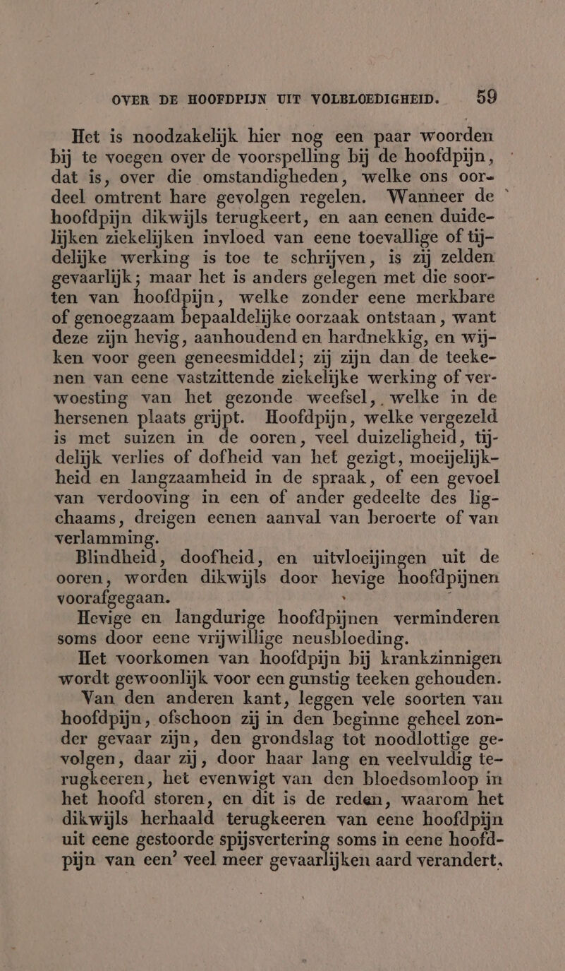 Het is noodzakelijk hier nog een paar woorden bij te voegen over de voorspelling bij de hoofdpijn, dat is, over die omstandigheden, welke ons oor= deel omtrent hare gevolgen regelen. Wanneer de © hoofdpijn dikwijls terugkeert, en aan eenen duide- lijken ziekelijken invloed van eene toevallige of tij- delijke werking is toe te schrijven, is zij zelden gevaarlijk; maar het is anders gelegen met die soor- ten van hoofdpijn, welke zonder eene merkbare of genoegzaam bepaaldelijke oorzaak ontstaan, want deze zijn hevig, aanhoudend en hardnekkig, en wij- ken voor geen geneesmiddel; zij zijn dan de teeke- nen van eene vastzittende ziekelijke werking of ver- woesting van het gezonde weefsel, welke in de hersenen plaats grijpt. Hoofdpijn, welke vergezeld is met suizen in de ooren, veel duizeligheid, tij- delijk verlies of dofheid van het gezigt, moeijelijk- heid en langzaamheid in de spraak, of een gevoel van verdooving in een of ander gedeelte des lig- chaams, dreigen eenen aanval van beroerte of van verlamming. Blindheid, doofheid, en uitvloeijingen uit de ooren, worden dikwijls door hevige hoofdpijnen voorafgegaan. , i Hevige en langdurige hoofdpijnen verminderen soms door eene vrijwillige neusbloeding. Het voorkomen van hoofdpijn bij krankzinnigen wordt gewoonlijk voor een gunstig teeken gehouden. Van den anderen kant, leggen vele soorten van hoofdpijn, ofschoon zij in den beginne geheel zon- der gevaar zijn, den grondslag tot noodlottige ge- volgen, daar zij, door haar lang en veelvuldig te- rugkeeren, het evenwigt van den bloedsomloop in het hoofd storen, en dit is de reden, waarom het dikwijls herhaald terugkeeren van eene hoofdpijn uit eene gestoorde spijsvertering soms in eene hoofd- pijn van een’ veel meer gevaarlijken aard verandert.