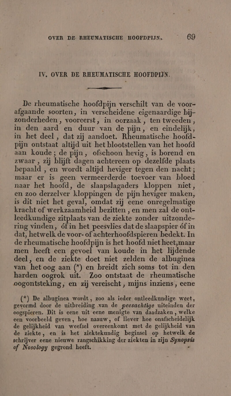 IV, OVER DE RHEUMATISCHE HOOFDPIJN. me De rheumatische hoofdpijn verschilt van de voor- afgaande soorten, in verscheidene eigenaardige bij- zonderheden , vooreerst, in oorzaak , ten tweeden , in den aard en duur van de pijn, en eindelijk, in het deel , dat zij aandoet. Rheumatische hoofd- pijn ontstaat altijd uit het blootstellen van het hoofd aan koude; de pijn, ofschoon hevig, is borend en zwaar , zij blijft dagen achtereen op dezelfde plaats bepaald , en wordt altijd heviger tegen den nacht ; maar er is geen vermeerderde toevoer van bloed naar het hoofd, de slaapslagaders kloppen niet, en zoo derzelver kloppingen de pijn heviger maken, is dit niet het geval, omdat zij eene onregelmatige kracht of werkzaamheid bezitten , en men zal de ont- leedkundige zitplaats van de ziekte zonder uitzonde- ring vinden, óf in het peesvlies dat de slaapspier óf in dat, hetwelk de voor- of achterhoofdspieren bedekt. In de rheumatische hoofdpijn is het hoofd niet heet,maar men heeft een gevoel van koude in het lijdende deel, en de ziekte doet niet zelden de albuginea van het oog aan (*) en breidt zich soms tot in den harden oogrok uit. Zoo ontstaat de rheumatische oogontsteking, en zij vereischt , mijns inziens , eene (*) De albuginea wordt, zoo als ieder ontleedkundige weet, gevormd door de uitbreiding van de peesachtige uiteinden der oogspieren. Dit is eene uit eene menigte van daadzaken , welke een voorbeeld geven, hoe naauw, of liever hoe onafscheidelijk de gelijkheid van weefsel overeenkomt met de gelijkheid van de ziekte, en is het ziektekundig beginsel op hetwelk de schrijver eene nieuwe rangschikking der ziekten in zijn Synops of Nosology gegrond heeft. -