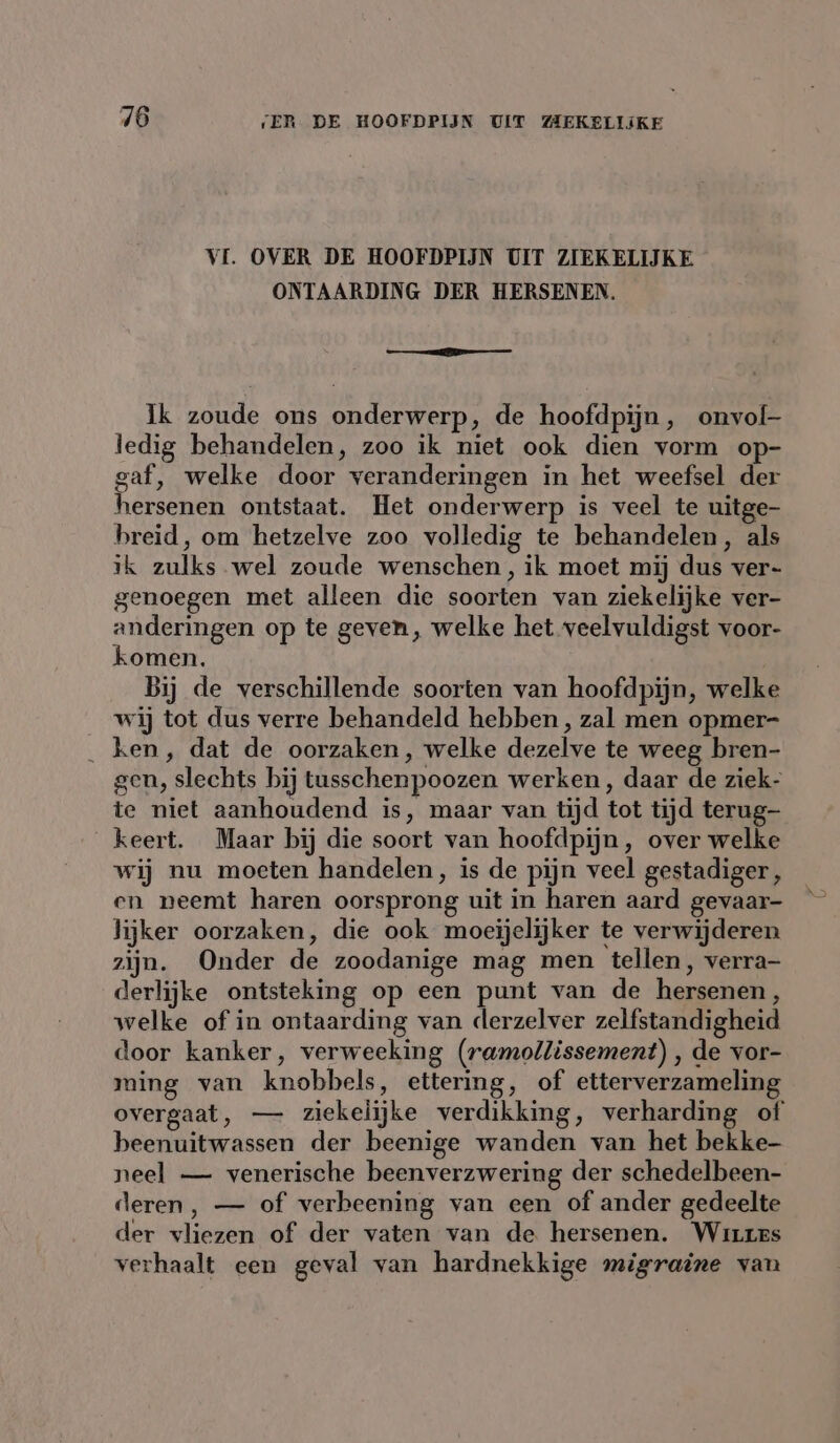 VI. OVER DE HOOFDPIJN UIT ZIEKELIJKE ONTAARDING DER HERSENEN. es Ik zoude ons onderwerp, de hoofdpijn, onvol- ledig behandelen, zoo ik niet ook dien vorm op- gaf, welke door veranderingen in het weefsel der hersenen ontstaat. Het onderwerp is veel te uitge- breid, om hetzelve zoo volledig te behandelen, als ik zulks wel zoude wenschen, ik moet mij dus ver- genoegen met alleen die soorten van ziekelijke ver- anderingen op te geven, welke het veelvuldigst voor- komen. | Bij de verschillende soorten van hoofdpijn, welke wij tot dus verre behandeld hebben, zal men opmer- ken, dat de oorzaken, welke dezelve te weeg bren- gen, slechts bij tusschenpoozen werken , daar de ziek- te niet aanhoudend is, maar van tijd tot tijd terug- keert. Maar bij die soort van hoofdpijn, over welke wij nu moeten handelen, is de pijn veel gestadiger , en neemt haren oorsprong uit in haren aard gevaar- lijker oorzaken, die ook moeijelijker te verwijderen zijn. Onder de zoodanige mag men tellen, verra- derlijke ontsteking op een punt van de hersenen, welke of in ontaarding van derzelver zelfstandigheid door kanker, verweeking (ramollissement) , de vor- ming van knobbels, ettering, of etterverzameling beenuitwassen der beenige wanden van het bekke- neel — venerische beenverzwering der schedelbeen- deren, — of verbeening van een of ander gedeelte der vliezen of der vaten van de hersenen. Whites verhaalt een geval van hardnekkige migraine van
