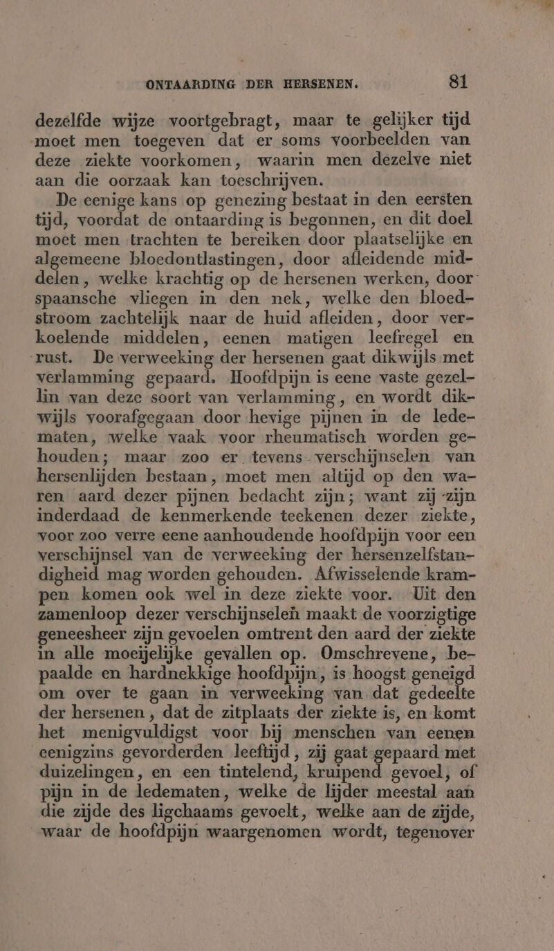 dezelfde wijze voortgebragt, maar te gelijker tijd ‘moet men toegeven dat er soms voorbeelden van deze ziekte voorkomen, waarin men dezelve niet aan die oorzaak kan toeschrijven. De eenige kans op genezing bestaat in den eersten tijd, aat je de ontaarding is begonnen, en dit doel moet men trachten te bereiken door plaatselijke en algemeene bloedontlastingen, door afleidende mid- delen, welke krachtig op de hersenen werken, door spaansche vliegen in den nek, welke den bloed- stroom zachtelijk naar de huid afleiden, door ver- koelende middelen, eenen matigen leefregel en rust. De verweeking der hersenen gaat dikwijls met verlamming gepaard. Hoofdpijn is eene vaste gezel lin van deze soort van verlamming, en wordt dik- wijls voorafgegaan door hevige pijnen in de lede- maten, welke vaak voor rheumatisch worden ge- houden; maar zoo er tevens- verschijnselen van hersenlijden. bestaan, moet men altijd op den wa- ren aard dezer pijnen bedacht zijn; want zij “zijn. inderdaad de kenmerkende teekenen dezer ziekte, voor zoo verre eene aanhoudende hoofdpijn voor een verschijnsel van de verweeking der hersenzelfstan- digheid mag worden gehouden. Afwisselende kram- pen komen ook wel in deze ziekte voor. Uit den zamenloop dezer verschijnseleh maakt de voorzigtige geneesheer zijn gevoelen omtrent den aard der ziekte in alle moeijelijke gevallen op. Omschrevene, be- paalde en hardnekkige hoofdpijn, is hoogst geneigd om over te gaan in verweeking van dat gedeelte der hersenen , dat de zitplaats der ziekte is, en komt het menigvuldigst voor bij menschen van eenen eenigzins gevorderden leeftijd, zij gaat gepaard. met duizelingen, en een tintelend, kruipend gevoel, of pijn in de ledematen, welke de lijder meestal aan die zijde des ligchaams gevoelt, welke aan de zijde, waar de hoofdpijn waargenomen wordt, tegenover