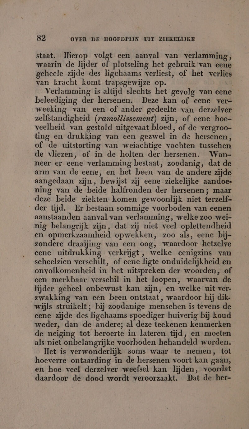 staat. Hierop volgt een aanval van verlamming, waarin de lijder of plotseling het gebruik van eene geheele zijde des ligchaams verliest, of het verlie van kracht komt trapsgewijze op. Se) Verlamming is altijd slechts het gevolg van eene — beleediging der hersenen. Deze kan of eene ver- weeking van een of ander gedeelte van derzelver zelfstandigheid (ramollissement) zijn, of eene hoe- veelheid van gestold uitgevaat bloed, of de vergroo- ting en drukking van een gezwel in de hersenen, of de uitstorting van weiachtige vochten tusschen de vliezen, of in de holten der hersenen. Wan- neer er eene verlamming bestaat, zoodanig, dat de arm van de eene, en het been van de andere zijde aangedaan zijn, bewijst zij eene ziekelijke aandoe- ning van de beide halfronden der hersenen; maar deze beide ziekten komen gewoonlijk niet terzelf- der tijd. Er bestaan sommige voorboden van eenen aanstaanden aanval van verlamming, welke zoo wei- nig belangrijk zijn, dat zij niet veel oplettendheid en opmerkzaamheid opwekken, zoo als, eene bij- zondere draaijing van een oog, waardoor hetzelve eene uitdrukking verkrijgt, welke eenigzins van scheelzien verschilt, of eene ligte onduidelijkheid en onvolkomenheid in het uitspreken der woorden, of een merkbaar verschil in het loopen, waarvan de lijder geheel onbewust kan zijn, en welke uit ver- zwakking van een been ontstaat, waardoor hij dik- wijls struikelt; bij zoodanige menschen is tevens de eene zijde des ligchaams spoediger huiverig bij koud weder, dan de andere; al deze teekenen kenmerken de neiging tot beroerte in lateren tijd, en moeten als niet onbelangrijke voorboden behandeld worden. Het is verwonderlijk soms waar te nemen, tot hoeverre ontaarding in de hersenen voort kan gaan, en hoe veel derzelver weefsel kan lijden, voordat daardoor de dood wordt veroorzaakt. Dat de her-