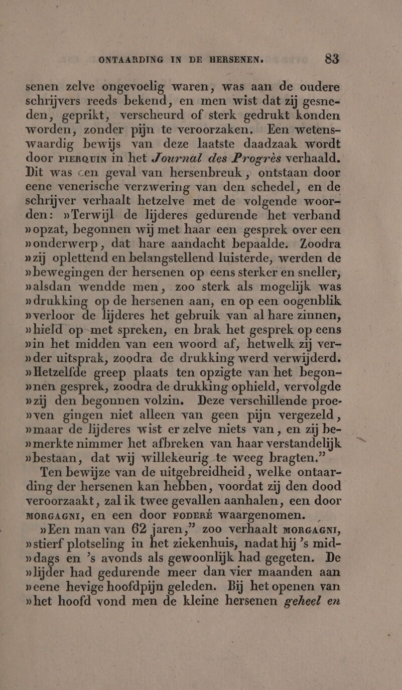 senen zelve ongevoelig waren, was aan de oudere schrijvers reeds bekend, en men wist dat zij gesne- den, geprikt, verscheurd of sterk gedrukt konden worden, zonder pijn te veroorzaken. Een wetens- waardig bewijs van deze laatste daadzaak wordt door vrerauin in het Journal des Progrès verhaald. Dit was cen geval van hersenbreuk , ontstaan door eene venerische verzwering van den schedel, en de schrijver verhaalt hetzelve met de volgende woor- den: »Terwijl de lijderes gedurende het verband »opzat, begonnen wij met haar een gesprek over een »onderwerp, dat hare aandacht bepaalde. Zoodra »zij oplettend en belangstellend luisterde, werden de » bewegingen der hersenen op eens sterker en sneller, »alsdan wendde men, zoo sterk als mogelijk was »drukking op de hersenen aan, en op een oogenblik »verloor de lijderes het gebruik van al hare zinnen, »hield op-met spreken, en brak het gesprek op eens pin het midden van een woord af, hetwelk zij ver- »der uitsprak, zoodra de drukking werd verwijderd. » Hetzelfde greep plaats ten opzigte van het begon- »nen gesprek, zoodra de drukking ophield, vervolgde »zij den begonnen volzin. Deze verschillende proe- »ven gingen niet alleen van geen pijn vergezeld, „maar de lijderes wist er zelve niets van, en zij be- »merkte nimmer het afbreken van haar verstandelijk „bestaan, dat wij willekeurig te weeg bragten.” Ten bewijze van de uitgebreidheid , welke ontaar- ding der hersenen kan hebben, voordat zij den dood veroorzaakt, zal ik twee gevallen aanhalen, een door MORGAGNI, en een door FODERE waargenomen. »Een man van 62 jaren,” zoo verhaalt morcaent, »stierf plotseling in het ziekenhuis, nadat hij ’s mid- »dags en ’s avonds als gewoonlijk had gegeten. De »lijder had gedurende meer dan vier maanden aan peene hevige hoofdpijn geleden. Bij het openen van »het hoofd vond men de kleine hersenen geheel en