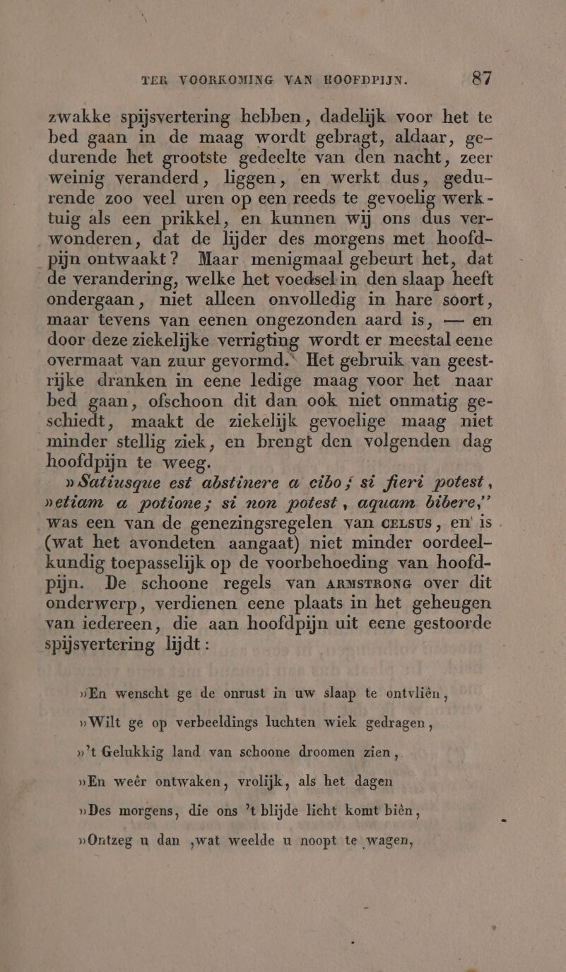 zwakke spijsvertering hebben, dadelijk voor het te bed gaan in de maag wordt gebragt, aldaar, ge- durende het grootste gedeelte van den nacht, zeer weinig veranderd, liggen, en werkt dus, gedu- rende zoo veel uren op een reeds te gevoelig werk - tuig als een prikkel, en kunnen wij ons dus ver- „wonderen, dat de lijder des morgens met hoofd- pijn ontwaakt? Maar menigmaal gebeurt het, dat de verandering, welke het voedselin den slaap heeft ondergaan, niet alleen onvolledig in hare soort, maar tevens van eenen ongezonden aard is, — en door deze ziekelijke verrigting wordt er meestal eene overmaat van zuur gevormd.“ Het gebruik van geest- rijke dranken in eene ledige maag voor het naar bed gaan, ofschoon dit dan ook niet onmatig ge- schiedt, maakt de ziekelijk gevoelige maag niet minder stellig ziek, en brengt den volgenden dag hoofdpijn te weeg. »Satiusque est abstinere a cibo; st fieri potest, »etiam a potione; st non potest, aquam bibere,”’ was een van de genezingsregelen van CELSUS, en’ is (wat het avondeten aangaat) niet minder oordeel kundig toepasselijk op de voorbehoeding van hoofd- Pijn. De schoone regels van Armsrrona over dit onderwerp, verdienen eene plaats in het geheugen van iedereen, die aan hoofdpijn uit eene gestoorde spijsvertering lijdt: „En wenscht ge de onrust in uw slaap te ontvlién, » Wilt ge op verbeeldings luchten wiek gedragen, »’t Gelukkig land van schoone droomen zien, »En weêr ontwaken, vrolijk, als het dagen »Des morgens, die ons ’t blijde licht komt bièn, »Ontzeg u dan ‚wat weelde u noopt te wagen,