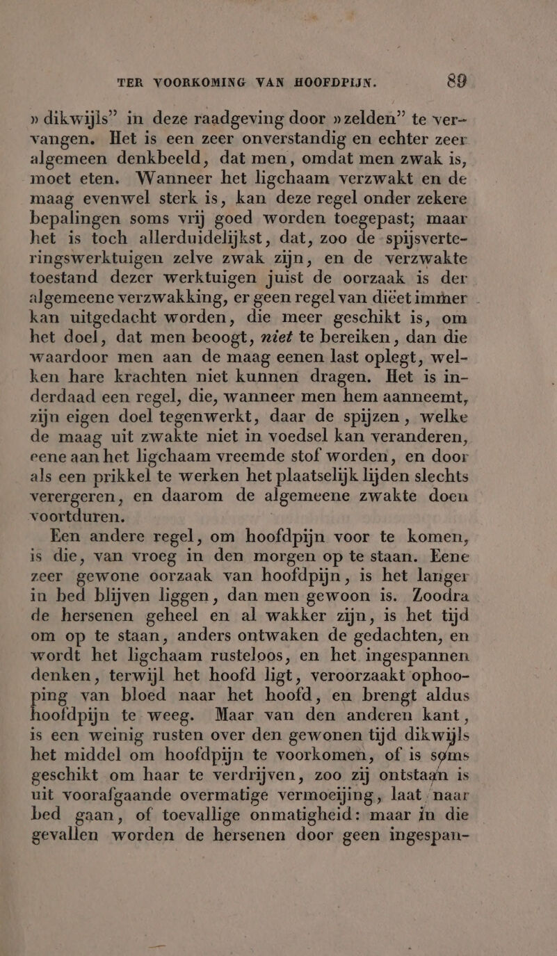 » dikwijls” in deze raadgeving door »zelden” te ver- vangen. Het is een zeer onverstandig en echter zeer algemeen denkbeeld, dat men, omdat men zwak is, moet eten. Wanneer het ligchaam verzwakt en de maag evenwel sterk is, kan deze regel onder zekere bepalingen soms vrij goed worden toegepast; maar het is toch allerduidelijkst, dat, zoo de spijsverte- ringswerktuigen zelve zwak zijn, en de verzwakte toestand dezer werktuigen juist de oorzaak is der algemeene verzwakking, er geen regel van diëet immer - kan uitgedacht worden, die meer geschikt is, om het doel, dat men beoogt, ziet te bereiken, dan die waardoor men aan de maag eenen last oplegt, wel- ken hare krachten niet kunnen dragen. Het is in- derdaad een regel, die, wanneer men hem aanneemt, zijn eigen doel tegenwerkt, daar de spijzen , welke de maag uit zwakte niet in voedsel kan veranderen, eene aan het ligchaam vreemde stof worden, en door als een prikkel te werken het plaatselijk lijden slechts verergeren, en daarom de algemeene zwakte doen voortduren. Een andere regel, om hoofdpijn voor te komen, is die, van vroeg in den morgen op te staan. Eene zeer gewone oorzaak van hoofdpijn, is het langer in bed blijven liggen, dan men gewoon is. Zoodra de hersenen geheel en al wakker zijn, is het tijd om op te staan, anders ontwaken de gedachten, en wordt het ligchaam rusteloos, en het ingespannen denken, terwijl het hoofd ligt, veroorzaakt ophoo- ping van bloed naar het hoofd, en brengt aldus hoofdpijn te weeg. Maar van den anderen kant, is een weinig rusten over den gewonen tijd dik wijls het middel om hoofdpijn te voorkomen, of is syms geschikt om haar te verdrijven, zoo zij ontstagn is uit voorafgaande overmatige vermoeijing, laat, naar bed gaan, of toevallige onmatigheid: maar in die gevallen worden de hersenen door geen ingespan-