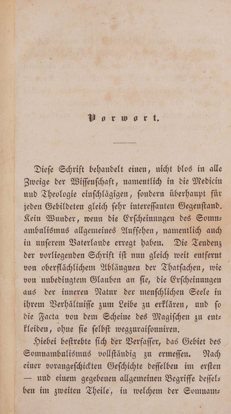 Vorwort. Dieſe Schrift behandelt einen, nicht blos in alle Zweige der Wiſſenſchaft, namentlich in die Medicin und Theologie einſchlägigen, ſondern überhaupt für jeden Gebildeten gleich ſehr intereſſanten Gegenſtand. Kein Wunder, wenn die Erſcheinungen des Somn⸗ ambulismus allgemeines Aufſehen, namentlich auch in unſerem Vaterlande erregt haben. Die Tendenz der vorliegenden Schrift iſt nun gleich weit entfernt von oberflächlichem Abläugnen der Thatſachen, wie von unbedingtem Glauben an ſie, die Erſcheinungen aus der inneren Natur der menſchlichen Seele in ihrem Verhältniſſe zum Leibe zu erklären, und ſo die Facta von dem Scheine des Magiſchen zu ent⸗ kleiden, ohne ſie ſelbſt wegzuraiſonniren. Hiebei beſtrebte ſich der Verfaſſer, das Gebiet des Somnambulismus vollſtändig zu ermeſſen. Nach einer vorangeſchickten Geſchichte deſſelben im erſten E und einem gegebenen allgemeinen Begriffe deffel: ben im zweiten Theile, in welchem der Somnam—