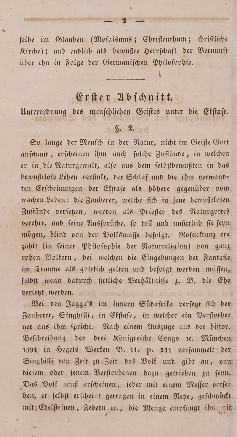 — — ſelbe im Glauben (Moſaismus; Ehriſtenthum; chriſtliche über ihn in Folge der Germaniſchen Philoſophie. | | \ Erſter Abſchnitt. Unterordnung des menſchlichen Geiſtes unter die Ekſtaſe. §. 2. So lange der Menſch in der Natur, nicht im Geiſte Gott anſchaut, erſcheinen ihm auch ſolche Zuſtände, in welchen er in die Naturgewalt, alſo aus dem ſelbſtbewußten in das bewußtloſe Leben verſinkt, der Schlaf und die ihm verwand— ten Erſcheinungen der Ekſtaſe als höhere gegenüber vom wachen Leben: die Zauberer, welche ſich in jene bewußtloſen Zuſtände verſetzen, werden als Prieſter des Naturgottes verehrt, und ſeine Ausſprüche, ſo toll und unſittlich ſie ſeyn mögen, blind von der Volksmaſſe befolgt. Roſenkranz er— zählt (in ſeiner Philoſophie der Naturreligion) von ganz rohen Völkern, bei welchen die Eingebungen der Fantaſie im Traume als göttlich gelten und befolgt werden müſſen, ſelbſt wenn dadurch ſittliche Verhältniſſe z. B. die Ehe verletzt werden. Bei den Jagga's im innern Südafrika verſetzt ſich der ner aus ihm ſpricht. Nach einem Auszuge aus der hiſtor. 1694 in Hegels Werken B. 11. p. 241 verſammelt der dieſem oder jenem Verſtorbenen dazu getrieben zu ſeyn. Das Volk muß erſcheinen, jeder mit einem Meſſer verſe— mit Edelſteinen, Federn ꝛc., die Menge empfängt ihn wit 8 N . \ - 4% \