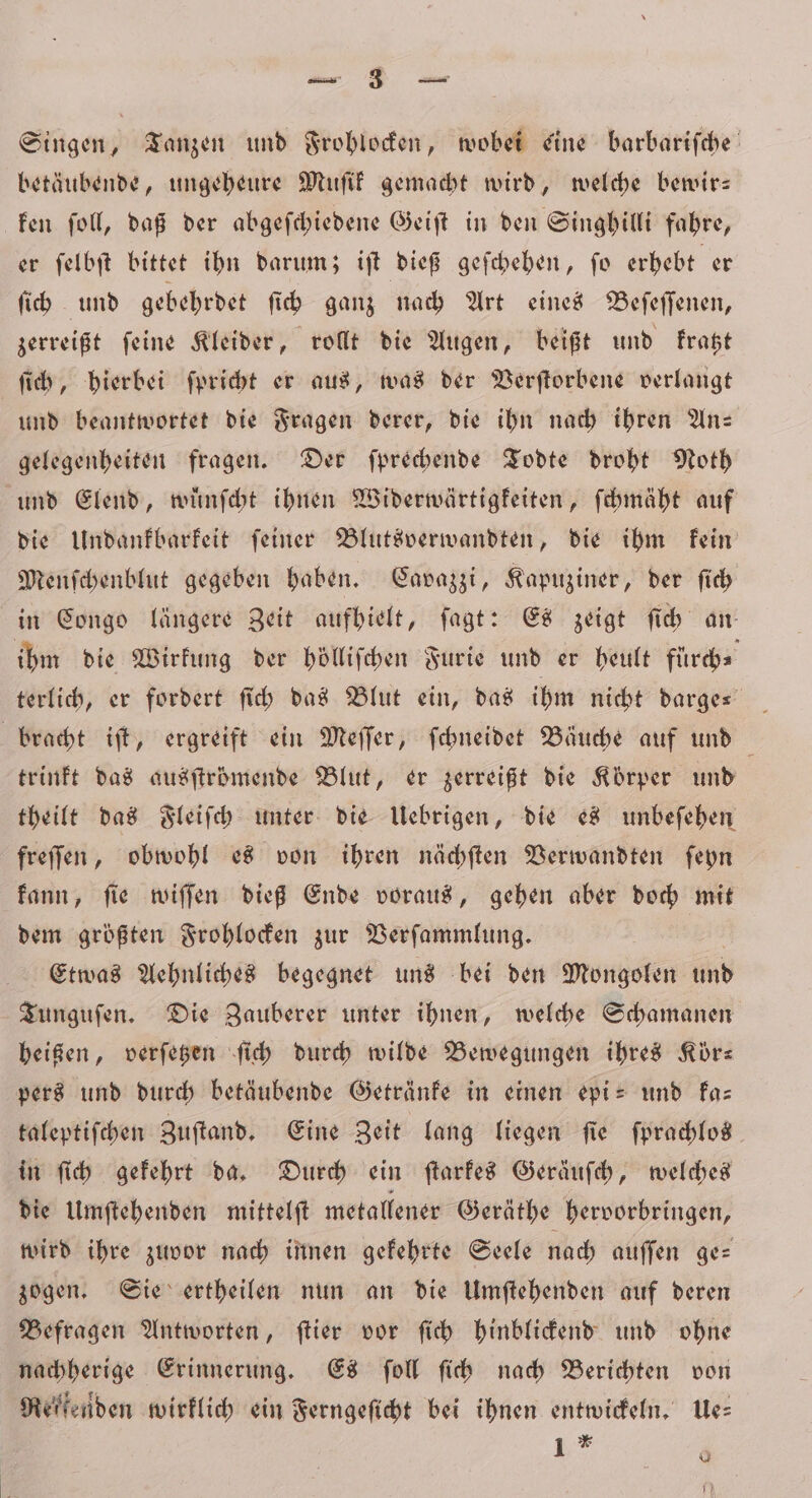 Pa Singen, Tanzen und Frohlocken, wobei eine barbariſche betäubende, ungeheure Muſik gemacht wird, welche bewir— ken ſoll, daß der abgeſchiedene Geiſt in den Singhilli fahre, er ſelbſt bittet ihn darum; iſt dieß geſchehen, ſo erhebt er ſich und gebehrdet ſich ganz nach Art eines Beſeſſenen, zerreißt ſeine Kleider, rollt die Augen, beißt und kratzt ſich, hierbei ſpricht er aus, was der Verſtorbene verlangt und beantwortet die Fragen derer, die ihn nach ihren An- gelegenheiten fragen. Der ſprechende Todte droht Noth und Elend, wuͤnſcht ihnen Widerwärtigkeiten, ſchmäht auf die Undankbarkeit ſeiner Blutsverwandten, die ihm kein Menſchenblut gegeben haben. Cavazzi, Kapuziner, der ſich in Congo längere Zeit aufhielt, ſagt: Es zeigt ſich an ihm die Wirkung der hölliſchen Furie und er heult fuͤrch⸗ terlich, er fordert ſich das Blut ein, das ihm nicht darge⸗ bracht iſt, ergreift ein Meſſer, ſchneidet Bäuche auf und trinkt das ausſtrömende Blut, er zerreißt die Körper und theilt das Fleiſch unter die Uebrigen, die es unbeſehen freſſen, obwohl es von ihren nächſten Verwandten ſeyn kann, ſie wiſſen dieß Ende voraus, gehen aber doch mit dem größten Frohlocken zur Verſammlung. Etwas Aehnliches begegnet uns bei den Mongolen und Tunguſen. Die Zauberer unter ihnen, welche Schamanen heißen, verſetzen ſich durch wilde Bewegungen ihres Körz pers und durch betäubende Getränke in einen epi- und ka— taleptiſchen Zuſtand. Eine Zeit lang liegen ſie ſprachlos in ſich gekehrt da. Durch ein ſtarkes Geräuſch, welches die Umſtehenden mittelſt metallener Geräthe hervorbringen, wird ihre zuvor nach innen gekehrte Seele nach auſſen ge⸗ zogen. Sie ertheilen nun an die Umſtehenden auf deren Befragen Antworten, ſtier vor ſich hinblickend und ohne nachherige Erinnerung. Es ſoll ſich nach Berichten von Reffenden wirklich ein Ferngeſicht bei ihnen entwickeln. Ue⸗ 1 * 4