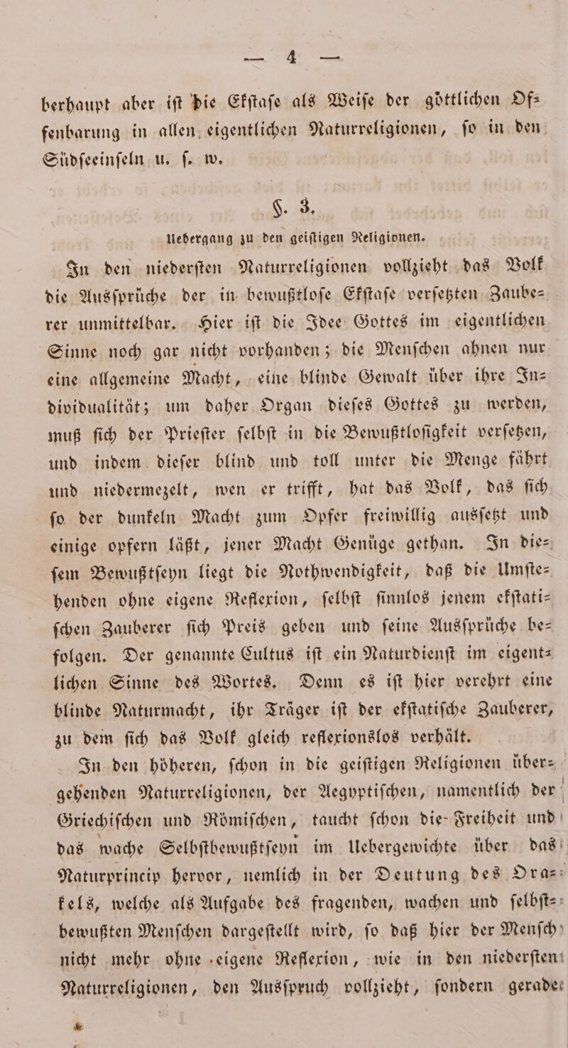 Re berhaupt aber ift die Efftafe als Weiſe der göttlichen Of— fenbarung in allen eigentlichen Naturreligionen, ſo in den Südſeeinſeln u. ſ. w. 8 Uebergang zu den geiſtigen Religionen. In den niederſten Naturreligionen vollzieht das Volk die Ausſprüche der in bewußtloſe Ekſtaſe verſetzten Zaube— rer unmittelbar. Hier iſt die Idee Gottes im eigentlichen Sinne noch gar nicht vorhanden; die Menſchen ahnen nur eine allgemeine Macht, eine blinde Gewalt über ihre In— dividualität; um daher Organ dieſes Gottes zu werden, muß ſich der Prieſter ſelbſt in die Bewußtloſigkeit verſetzen, und indem dieſer blind und toll unter die Menge fährt und niedermezelt, wen er trifft, bat das Volk, das ſich ſo der dunkeln Macht zum Opfer freiwillig ausſetzt und einige opfern läßt, jener Macht Genüge gethan. In die- ſem Bewußtſeyn liegt die Nothwendigkeit, daß die Umſte— henden ohne eigene Reflexion, ſelbſt ſinnlos jenem ekſtati— ſchen Zauberer ſich Preis geben und feine Ausſprüche bes folgen. Der genannte Cultus iſt ein Naturdienſt im eigent⸗ lichen Sinne des Wortes. Denn es iſt hier verehrt eine blinde Naturmacht, ihr Träger iſt der efftatifche Zauberer, zu dem ſich das Volk gleich reflexionslos verhält. In den höheren, ſchon in die geiſtigen Religionen uber— gehenden Naturreligionen, der Aegyptiſchen, namentlich der ö Griechiſchen und Römiſchen, taucht ſchon die Freiheit und das wache Selbſtbewußtſeyn im Uebergewichte über das Naturprincip hervor, nemlich in der Deutung des Or a- kels, welche als Aufgabe des fragenden, wachen und ſelbſt— bewußten Menſchen dargeſtellt wird, fo daß hier der Menfch) nicht mehr ohne eigene Reflexion, wie in den niederſten! Naturreligionen, den Ausſpruch vollzieht, ſondern gerade: .