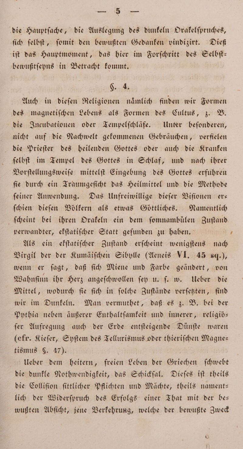 * die Hauptſache, die Auslegung des dunkeln Orakelſpruches, ſich ſelbſt, ſomit den bewußten Gedanken vindizirt. Dieß iſt das Hauptmoment, das hier im Forſchritt des Selbſt— bewußtſeyns in Betracht kommt. §. 4. | Auch in dieſen Religionen nämlich finden wir Formen des magnetiſchen Lebens als Formen des Cultus, z. B. die Incubationen oder Tempelſchläfe. Unter beſonderen, nicht auf die Nachwelt gekommenen Gebräuchen, verfielen die Prieſter des heilenden Gottes oder auch die Kranken i ſel bſt im Tempel des Gottes in Schlaf, und nach ihrer Vorſtellungsweiſe mittelſt Eingebung des Gottes erfuhren fie durch ein Traumgeſicht das Heilmittel und die Methode ſeiner Anwendung. Das Unfreiwillige dieſer Viſionen ers ſchien dieſen Voͤlkern als etwas Göttliches. Namentlich Scheint bei ihren Orakeln ein dem ſomnambülen Zuftand verwandter, efftatifcher Statt gefunden zu haben. Als ein ekſtatiſcher Zuſtand erſcheint wenigſtens nach Virgil der der Kumäiſchen Sibylle (Aeneis VI. 45 sq.), wenn er ſagt, daß ſich Miene und Farbe geändert, von Wahnſinn ihr Herz angeſchwollen ſey u. ſ. w. Ueber die Mittel, wodurch ſie ſich in ſolche Zuſtände verſetzten, ſind wir im Dunkeln. Man vermuthet, daß es z. B. bei der Pythia neben äußerer Enthaltſamkeit und innerer, religiös ſer Aufregung auch der Erde entſteigende Dünſte waren (efr. Kieſer, Syſtem des Tellurismus oder thieriſchen .. tismus $. 47). Ueber dem heitern, freien a der Griechen ſchwebt die dunkle Nothwendigkeit, das Schickſal. Dieſes iſt theils die Colliſion ſittlicher Pflichten und Mächte, theils nament— lich der Widerſpruch des Erfolgs einer That mit der be— wußten Abſicht, jene Verkehrung, welche der bewußte Zweck