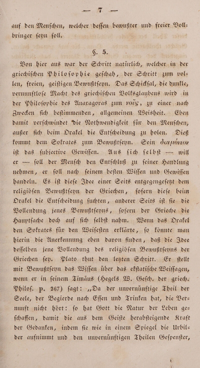 rs auf den Menſchen, welcher deſſen bewußter und freier Voll: bringer ſeyn ſoll. F. 5. Von hier aus war der Schritt natürlich, welcher in der griechiſchen Philoſophie geſchah, der Schritt zum vol— len, freien, geiſtigen Bewußtſeyn. Das Schickſal, die dunkle, vernunftloſe Macht des griechiſchen Volksglaubens wird in der Philoſophie des Anaxagoras zum 100g, zu einer nach Zwecken ſich beſtimmenden, allgemeinen Weisheit. Eben damit verſchwindet die Nothwendigkeit für den Menſchen, außer ſich beim Orakel die Entſcheidung zu holen. Dieß kommt dem Sokrates zum Bewußtſeyn. Sein Gee, iſt das ſubjective Gewiſſen. Aus ſich ſelbſt — will er — ſoll der Menſch den Entſchluß zu ſeiner Handlung nehmen, er ſoll nach ſeinem beſten Wiſſen und Gewiſſen handeln. Es iſt dieſe Idee einer Seits entgegengeſetzt dem religibſen Bewußtſeyn der Griechen, ſofern dieſe beim Orakel die Entſcheidung ſuchten, anderer Seits iſt ſie die Vollendung jenes Bewußtſeyns, ſofern der Grieche die Hauptſache doch auf ſich ſelbſt nahm. Wenn das Orakel den Sokrates für den Weiſeſten erklärte, ſo könnte man hierin die Anerkennung eben davon finden, daß die Idee deſſelben jene Vollendung des religiöfen Bewußtſeyns der Griechen ſey. Plato thut den letzten Schritt. Er ſtellt mit Bewußtſeyn das Wiſſen über das ekſtatiſche Weiſſagen, wenn er in feinem Timäus (Hegels W. Geſch. der griech. Philoſ. p. 267) ſagt: „Da der unvernünftige Theil der Seele, der Begierde nach Eſſen und Trinken hat, die Ver— nunft nicht hört: ſo hat Gott die Natur der Leben ge— ſchaffen, damit die aus dem Geiſte herabſteigende Kraft der Gedanken, indem fie wie in einem Spiegel die Urbil— der aufnimmt und den unvernünftigen Theilen Geſpenſter,