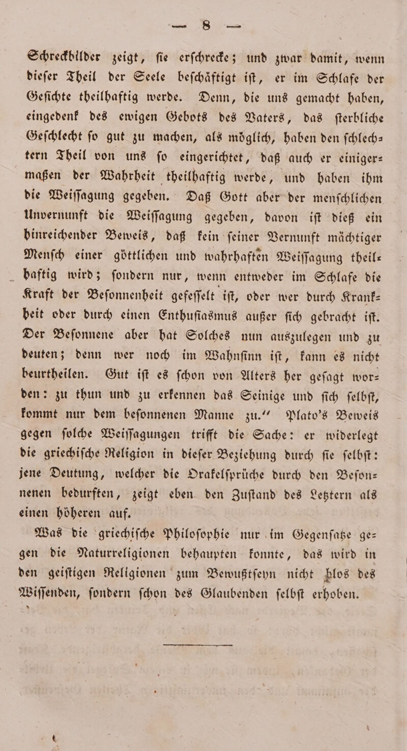 — a. Schreckbilder zeigt, fie erſchrecke; und zwar damit, wenn dieſer Theil der Seele befchäftigt iſt, er im Schlafe der Geſichte theilhaftig werde. Denn, die uns gemacht haben, eingedenk des ewigen Gebots des Vaters, das ſterbliche Geſchlecht fo gut zu machen, als möglich, haben den ſchlech— tern Theil von uns ſo eingerichtet, daß auch er einiger— maßen der Wahrheit theilhaftig werde, und haben ihm die Weiſſagung gegeben. Daß Gott aber der menſchlichen Unvernunft die Weiſſagung gegeben, davon iſt dieß ein hinreichender Beweis, daß kein feiner Vernunft mächtiger Menſch einer göttlichen und wahrhaften Weiſſagung theil— baftig wird; ſondern nur, wenn entweder im Schlafe die Kraft der Beſonnenheit gefeſſelt iſt, oder wer durch Krank— beit oder durch einen Enthuſiasmus außer ſich gebracht iſt. Der Beſonnene aber hat Solches nun auszulegen und zu deuten; denn wer noch im Wahnſinn iſt, kann es nicht beurtheilen. Gut iſt es ſchon von Alters her geſagt wor- den: zu thun und zu erkennen das Seinige und ſich ſelbſt, kommt nur dem beſonnenen Manne zu.“ Plato's Beweis gegen ſolche Weiſſagungen trifft die Sache: er widerlegt die griechiſche Religion in dieſer Beziehung durch ſie ſelbſt: jene Deutung, welcher die Orakelſprüche durch den Beſon— nenen bedurften, zeigt eben den Zuftand des Letztern als einen höheren auf. Was die griechiſche Philoſophie nur im Gegenſatze ge— gen die Naturreligionen behaupten konnte, das wird in den geiſtigen Religionen zum Bewußtſeyn nicht blos des Wiſſenden, ſondern ſchon des Glaubenden ſelbſt erhoben.