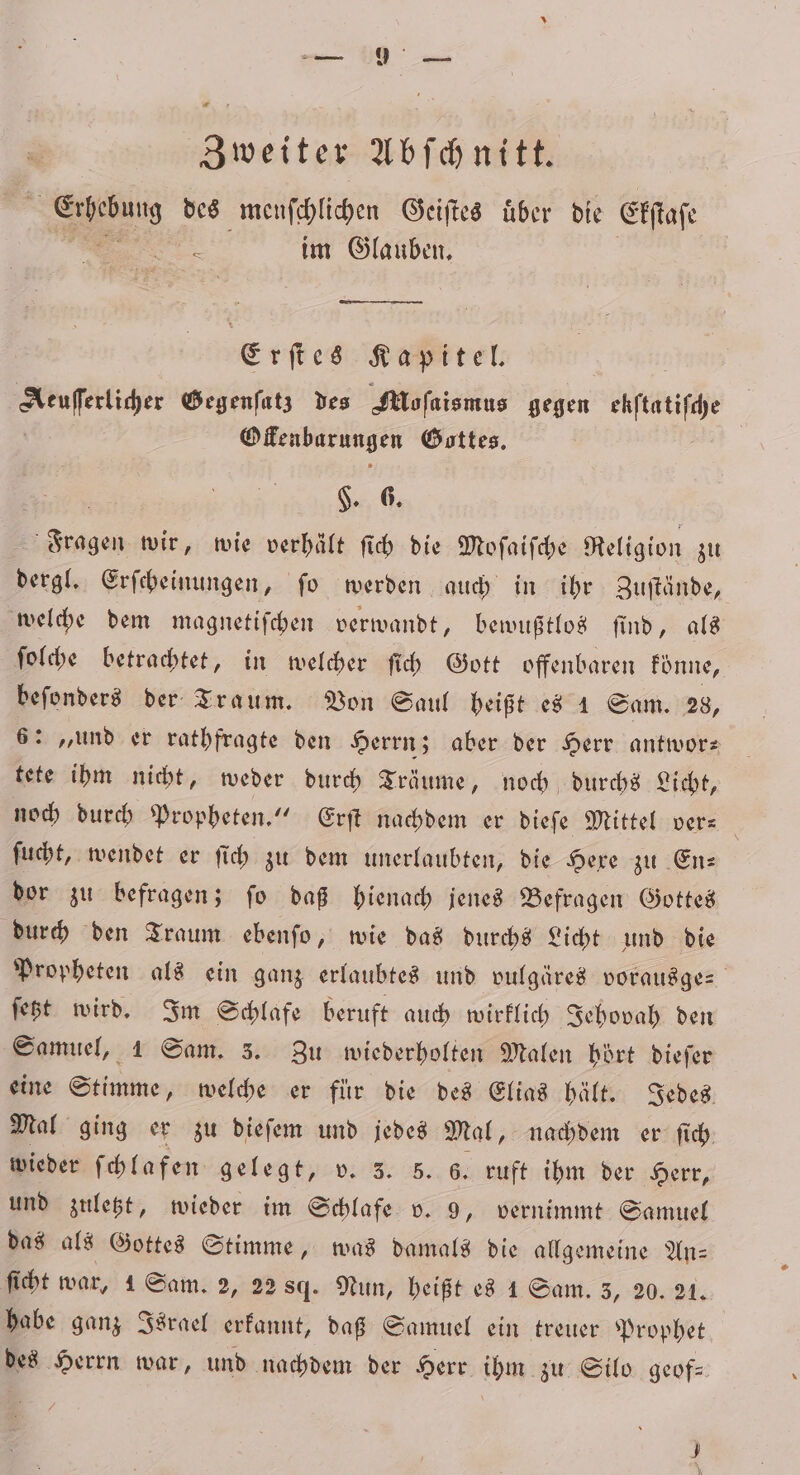 « r Zweiter Abſchnitt. Bu: des menſchlichen Geiſtes über die Ekſtaſe im Glauben. Erſtes Kapitel. Aeuſſerlicher Gegenſatz des Mofaismus gegen ehftatifdhe | Ofenbarungen Gottes. $. 6. ae wir, wie verhält ſich die Arosa Religion zu dergl. Erſcheinungen, fo werden auch in ihr Zuſtände, welche dem magnetiſchen verwandt, bewußtlos find, als ſolche betrachtet, in welcher ſich Gott offenbaren konne, beſonders der Traum. Von Saul heißt es 1 Sam. 28, 6: „und er rathfragte den Herrn; aber der Herr antwor— tete ihm nicht, weder durch Träume, noch durchs Licht, noch durch Propheten.“ Erſt nachdem er dieſe Mittel ver⸗ ſucht, wendet er ſich zu dem unerlaubten, die Hexe zu En⸗ dor zu befragen; ſo daß hienach jenes Befragen Gottes durch den Traum ebenſo, wie das durchs Licht und die Propheten als ein ganz erlaubtes und vulgäres vorausges jest wird. Im Schlafe beruft auch wirklich Jehovah den Samuel, 1 Sam. 3. Zu wiederholten Malen hört dieſer eine Stimme, welche er für die des Elias hält. Jedes Mal ging er zu dieſem und jedes Mal, nachdem er fi. wieder ſchla fen gelegt, v. 3. 5. 6. ruft ihm der Herr, und zuletzt, wieder im Schlafe v. 9, vernimmt Samuel das als Gottes Stimme, was damals die allgemeine An— ſicht war, 1 Sam. 2, 22 sq. Nun, heißt es 1 Sam. 3, 20. 21. habe ganz Israel erkannt, daß Samuel ein treuer Prophet des Herrn war, und nachdem der Herr ihm zu Silo geof-