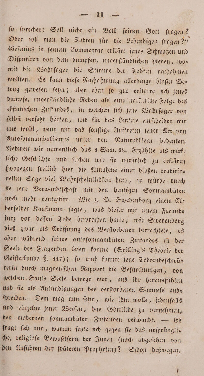 ee ſo ſprechet: Soll nicht ein Volk ſeinen Gott fragen ? Oder ſoll man die Todten fur die Lebendigen fragen? 20% Geſenius in ſeinem Commentar erklärt jenes Schwatzen und Diſputiren von dem dumpfen, unverſtändlichen Reden, wo— mit die Wahrſager die Stimme der Todten nachahmen wollten. Es kann dieſe Nachahmung allerdings bloßer Be⸗ trug geweſen ſeyn; aber eben ſo gut erklärte ſich jenes dumpfe, unverſtändliche Reden als eine natürliche Folge des ekſtatiſchen Zuſtandes, in welchen ſich jene Wahrſager von ſelbſt verſetzt hätten, und für das Letztere entſcheiden wir uns wohl, wenn wir das fonftige Auftreten jener Art von Autoſomnambulismus unter den Naturvölkern bedenken. Nehmen wir namentlich das 1 Sam. 28. Erzählte als wirk⸗ liche Geſchichte und ſuchen wir ſie natürlich zu erklären (wogegen freilich hier die Annahme einer bloßen traditio— nellen Sage viel Wahrſcheinlichkeit hat), fo würde durch fie jene Verwandtſchaft mit den heutigen Somnambülen noch mehr contaſtirt. Wie z. B. Swedenborg einem El— berfelder Kaufmann ſagte, was dieſer mit einem Freunde kurz vor deſſen Tode beſprochen hatte, wie Swedenborg dieß zwar als Eröffnung des Verſtorbenen betrachtete, es aber während ſeines autofomnambiülen Zuftandes in der Seele des Fragenden leſen konnte (Stilling's Theorie der Geiſterkunde §. 147); fo auch konnte jene Todtenbeſchwö⸗ rerin durch magnetiſchen Rapport die Befuͤrchtungen, von welchen Sauls Seele bewegt war, aus ihr herausfühlen und fie als Ankündigungen des verſtorbenen Samuels aus— ſprechen. Dem mag nun ſeyn, wie ihm wolle, jedenfalls ſind einzelne jener Weiſen, das Göttliche zu vernehmen, den modernen ſomnambülen Zuſtänden verwandt. — Es fragt ſich nun, warum ſetzte ſich gegen ſie das urſprüngli— che, religiöfe Bewußtſeyn der Juden (noch abgeſehen von den Anſichten der ſpäteren Propheten)? Schon deßwegen,