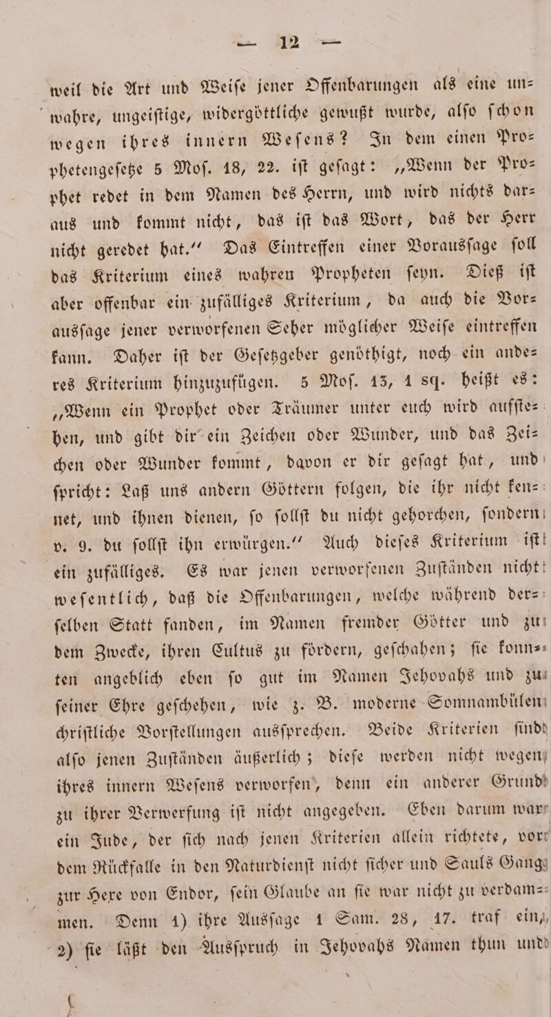 weil die Art und Weiſe jener Offenbarungen als eine un—⸗ wahre, ungeiſtige, widergöttliche gewußt wurde, alſo ſchon wegen ihres innern Weſens? In dem einen Pro— phetengeſetze 5 Moſ. 18, 22. iſt geſagt: „Wenn der Pro— phet redet in dem Namen des Herrn, und wird nichts dar— aus und kommt nicht, das iſt das Wort, das der Herr nicht geredet hat.“ Das Eintreffen einer Vorausſage ſoll das Kriterium eines wahren Propheten ſeyn. Dieß iſt aber offenbar ein zufälliges Kriterium, da auch die Vor— ausſage jener verworfenen Seher möglicher Weiſe eintreffen kann. Daher iſt der Geſetzgeber genoͤthigt, noch ein ande— res Kriterium hinzuzufügen. 5 Moſ. 15, 184. heißt es: „Wenn ein Prophet oder Träumer unter euch wird aufſte⸗ ben, und gibt dir ein Zeichen oder Wunder, und das Zei⸗ chen oder Wunder kommt, davon er dir geſagt hat, und ſpricht: Laß uns andern Göttern folgen, die ihr nicht ken- net, und ihnen dienen, ſo ſollſt du nicht gehorchen, ſondern v. 9. du ſollſt ihn erwürgen.“ Auch dieſes Kriterium iſt! ein zufälliges. Es war jenen verworfenen Zuſtänden nicht! weſentlich, daß die Offenbarungen, welche während der- ſelben Statt fanden, im Namen fremder Götter und zu dem Zwecke, ihren Cultus zu fordern, geſchahen; fie konn— ten angeblich eben fo gut im Namen Jehovahs und zw ſeiner Ehre geſchehen, wie z. B. moderne Somnamblülen⸗ chriſtliche Vorſtellungen ausſprechen. Beide Kriterien ſindd alſo jenen Zuſtänden äußerlich; dieſe werden nicht wegen ihres innern Weſens verworfen, denn ein anderer Grund! zu ihrer Verwerfung iſt nicht angegeben. Eben darum warr ein Jude, der ſich nach jenen Kriterien allein richtete, vort dem Rückfalle in den Naturdienſt nicht ſicher und Sauls Gangs zur Here von Endor, fein Glaube an fie war nicht zu verdam— men. Denn 1) ihre Ausſage 1 Sam. 28, 17. traf ein, 2) ſie läßt den Ausſpruch in Jehovahs Namen thun undd ( 7