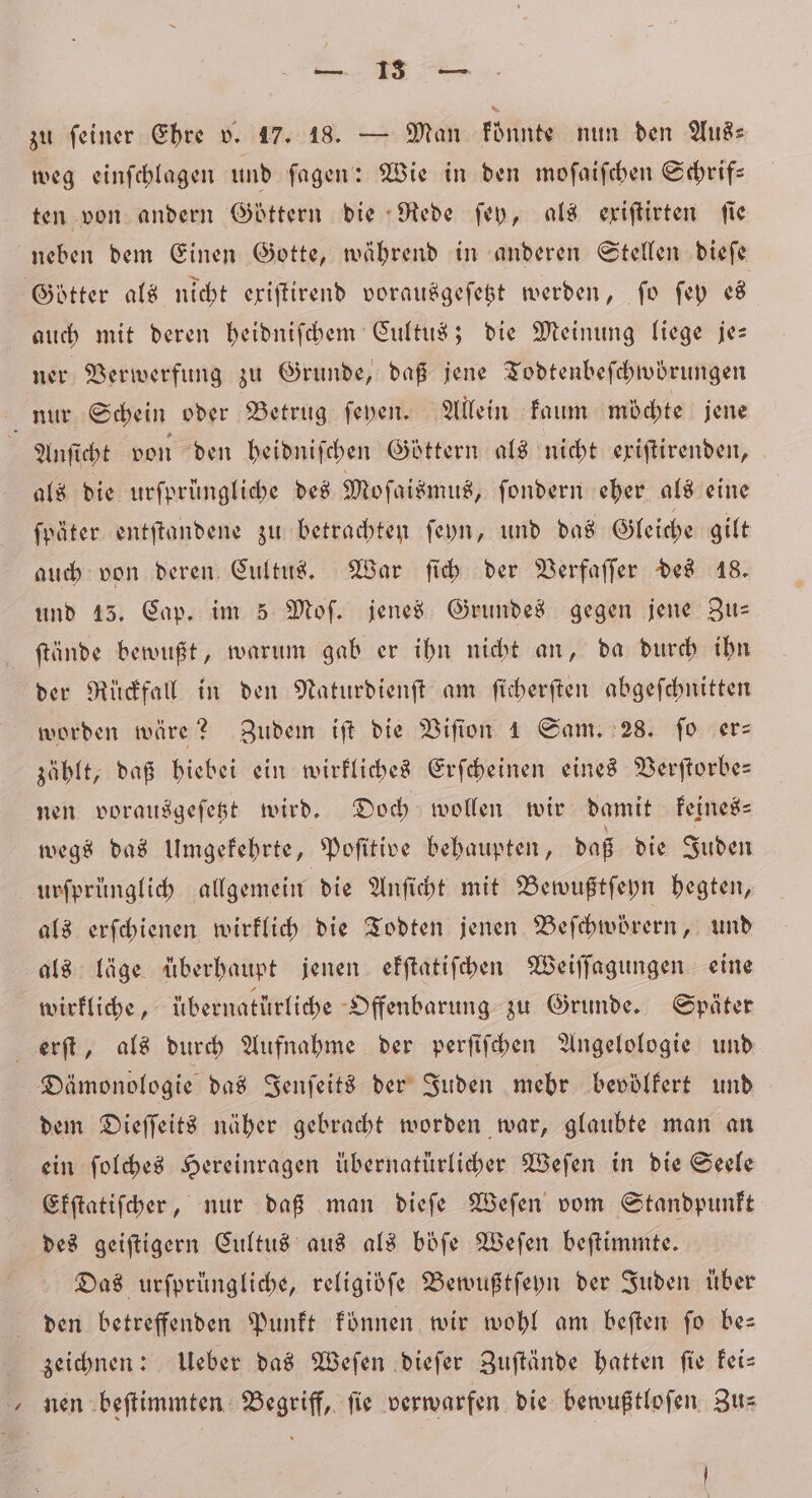 — U En zu feiner Ehre v. 17. 18. — Man fünnte nun den Aus⸗ weg einſchlagen und ſagen: Wie in den moſaiſchen Schrif⸗ ten von andern Göttern die Rede ſey, als eriftirten fie neben dem Einen Gotte, während in anderen Stellen dieſe Götter als nicht exiſtirend vorausgeſetzt werden, fo ſey es auch mit deren heidniſchem Cultus; die Meinung liege je— ner Verwerfung zu Grunde, daß jene Todtenbeſchwörungen nur Schein oder Betrug ſeyen. Allein kaum möchte jene Anſicht von den heidniſchen Göttern als nicht exiſtirenden, als die urfprüngliche des Moſaismus, ſondern eher als eine ſpäter entſtandene zu betrachten ſeyn, und das Gleiche gilt auch von deren Cultus. War ſich der Verfaſſer des 18. und 15. Cap. im 5 Mof. jenes Grundes gegen jene Zus ſtände bewußt, warum gab er ihn nicht an, da durch ihn der Rückfall in den Naturdienſt am ſicherſten abgeſchnitten worden wäre? Zudem iſt die Viſion 1 Sam. 28. ſo er: zählt, daß hiebei ein wirkliches Erſcheinen eines Verſtorbe— nen vorausgeſetzt wird. Doch wollen wir damit keines— wegs das Umgekehrte, Poſitive behaupten, daß die Juden urſprünglich allgemein die Anſicht mit Bewußtſeyn hegten, als erſchienen wirklich die Todten jenen Beſchwörern, und als läge überhaupt jenen ekſtatiſchen Weiſſagungen eine wirkliche, übernatürliche Offenbarung zu Grunde. Später erſt, als durch Aufnahme der perſiſchen Angelologie und Dämonologie das Jenſeits der Juden mehr bevölfert und dem Dieſſeits näher gebracht worden war, glaubte man an ein ſolches Hereinragen übernatürlicher Weſen in die Seele Ekſtatiſcher, nur daß man dieſe Weſen vom Standpunkt des geiſtigern Cultus aus als böſe Weſen beſtimmte. Das urſprüngliche, religidfe Bewußtſeyn der Juden über den betreffenden Punkt können wir wohl am beſten ſo be— zeichnen: Ueber das Weſen dieſer Zuſtände hatten ſie kei— nen beſtimmten Begriff, fie verwarfen die bewußtloſen Zu⸗ ö