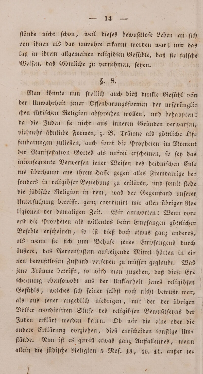 Se RR 38, ftände nicht ſchon, weil dieſes bewußtloſe Leben an ſich von ihnen als das unwahre erkannt worden war; nur das lag in ibrem allgemeinen religiöſen Gefühle, daß fie falſche Weiſen, das Göttliche zu vernehmen, ſeyen. §. 8. ’ Man könnte nun freilich auch dieß dunkle Gefühl von der Unwahrheit jener Offenbarungsformen der urſprüngli— chen jüdiſchen Religion abſprechen wollen, und behaupten: da die Juden fie nicht aus inneren Grunden verwarfen, vielmehr ähnliche Formen, z. B. Träume als göttliche Of— fenbarungen zuließen, auch ſonſt die Propheten im Moment der Manifeſtation Gottes als unfrei erſcheinen, fo ſey das inconſequente Verwerfen jener Werfen des heidniſchen Cul— tus überhaupt aus ihrem Haſſe gegen alles Fremdartige be— ſonders in religibſer Beziehung zu erklären, und ſomit ftebe. die juͤdiſche Religion in dem, was der Gegenſtand unferer Unterſuchung betrifft, ganz coordinirt mit allen übrigen Re— ligionen der damaligen Zeit. Wir antworten: Wenn vor— erſt die Propheten als willenlos beim Empfangen göttlicher Befehle erſcheinen, ſo iſt dieß doch etwas ganz anderes, als wenn fie ſich zum Behuſe jenes Empfangens durch äußere, das Nervenſyſtem aufreizende Mittel hätten in ei— nen bewußtloſen Zuſtand verſetzen zu müſſen geglaubt. Was jene Träume betrifft, ſo wird man zugeben, daß dieſe Er— ſcheinung ebenſowohl aus der Unklarheit jenes religidfen Gefühls, welches ſich feiner felbft noch nicht bewußt war, als aus jener angeblich niedrigen, mit der der übrigen Völker coordinirten Stufe des religidfen Bewußtſeyns der Juden erklärt werden kann. Ob wir die eine oder die andere Erklärung vorziehen, dieß entſcheiden ſonſtige Um— ſtände. Nun iſt es gewiß etwas ganz Auffallendes, wenn allein die juͤdiſche Religion 5 Mof. 18, 10. 14. außer je: \ 7