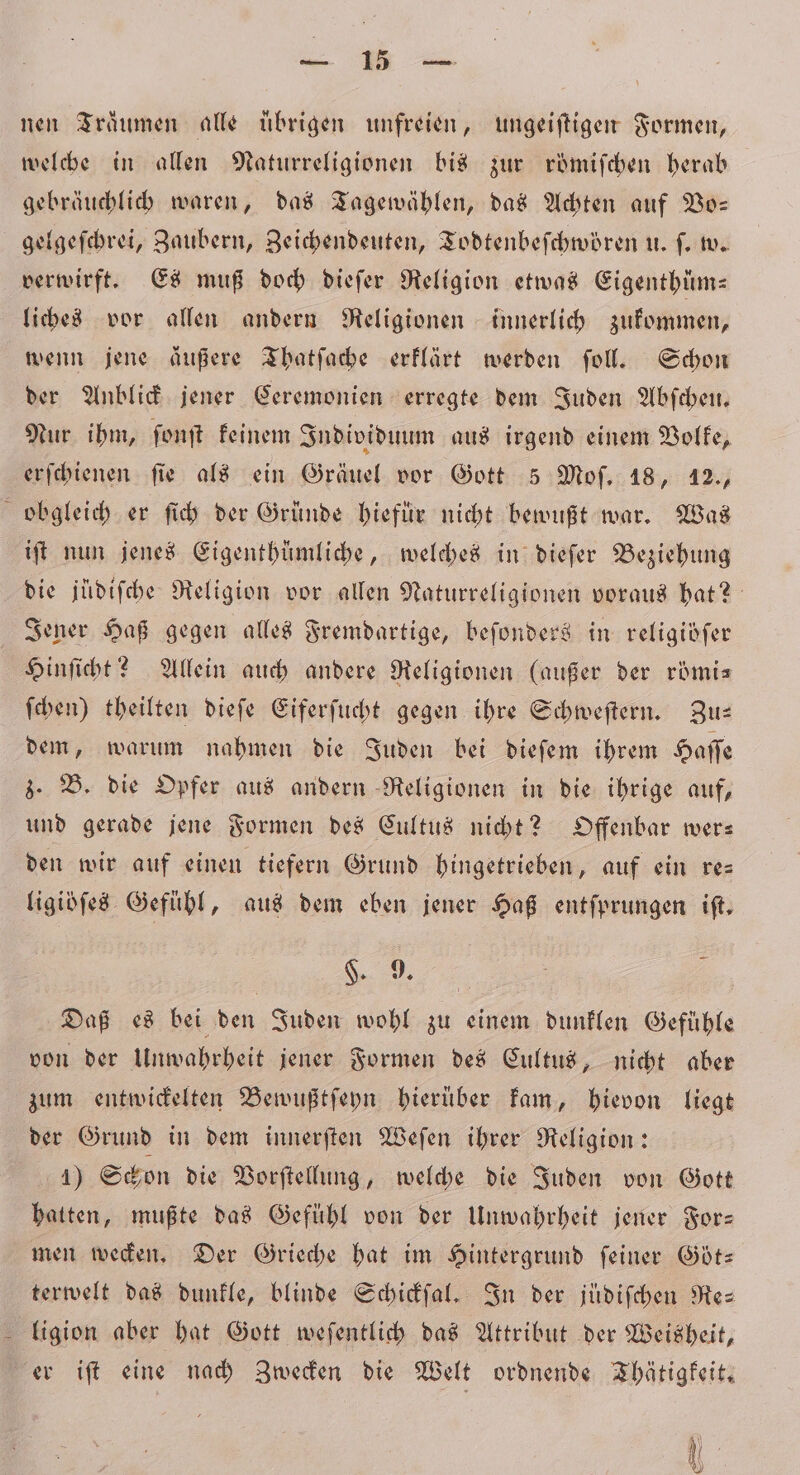 hi 8 nen Träumen alle ubrigen unfreien, ungeiſtigen Formen, gebräuchlich waren, das Tagewählen, das Achten auf Vo— gelgeſchrei, Zaubern, Zeichendeuten, Todtenbeſchwören u. ſ. w. verwirft. Es muß doch dieſer Religion etwas Eigenthüm— liches vor allen andern Religionen innerlich zukommen, wenn jene äußere Thatſache erklärt werden ſoll. Schon der Anblick jener Ceremonien erregte dem Juden Abſchen. Nur ihm, ſonſt keinem Individuum aus irgend einem Volke, erſchienen fie als ein Gräuel vor Gott 5 Moſ. 18, 12., obgleich er ſich der Gründe hiefür nicht bewußt war. Was iſt nun jenes Eigenthümliche, welches in dieſer Beziehung die jüdiſche Religion vor allen Naturreligionen voraus hat? Jener Haß gegen alles Fremdartige, beſonders in religiöſer Hinſicht? Allein auch andere Religionen (außer der römi— ſchen) theilten dieſe Eiferſucht gegen ihre Schweſtern. Zu— dem, warum nahmen die Juden bei dieſem ihrem Haſſe z. B. die Opfer aus andern Religionen in die ihrige auf, und gerade jene Formen des Cultus nicht? Offenbar wer— den wir auf einen tiefern Grund hingetrieben, auf ein re⸗ ligibſes Gefühl, aus dem eben jener Haß entfprungen ift, „ | 2 Daß es bei den Juden wohl zu einem dunklen Gefühle von der Unwahrheit jener Formen des Cultus, nicht aber zum entwickelten Bewußtſeyn hierüber kam, hievon liegt der Grund in dem innerſten Weſen ihrer Religion: 4) Schon die Vorſtellung, welche die Juden von Gott hatten, mußte das Gefühl von der Unwahrheit jener For— men wecken. Der Grieche hat im Hintergrund ſeiner Göt— terwelt das dunkle, blinde Schickſal. In der juͤdiſchen Re- er iſt eine nach Zwecken die Welt ordnende Thätigkeit.