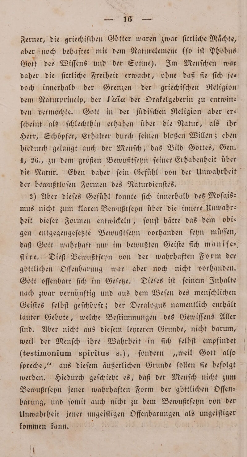 re Ferner, die griechiſchen Gdtter waren zwar fittliche Mächte, aber noch behaftet mit dem Naturelement (ſo iſt Phöbus Gott des Wiſſens und der Sonne). Im Menſchen war daher die ſittliche Freiheit erwacht, ohne daß ſie ſich je⸗ doch innerhalb der Grenzen der griechiſchen Religion dem Naturprineip, der Tac der Drafelgeberin zu entwin— den vermochte. Gott in der juͤdiſchen Religion aber er— ſcheint als ſchlechthin erhaben über die Natur, als ihr Herr, Schöpfer, Erbalter durch feinen bloßen Willen; eben hiedurch gelangt auch der Menſch, das Bild Gottes, Gen. 4, 26., zu dem großen Bewußtſeyn feiner Erhabenheit über die Natur. Eben daher ſein Gefühl von der Unwahrheit der bewußtloſen Formen des Naturdienſtes. 2) Aber dieſes Gefühl konnte ſich innerhalb des Moſais— mus nicht zum klaren Bewußtſeyn uͤber die innere Unwahr-⸗ beit dieſer Formen entwickeln, ſonſt hätte das dem obi⸗ gen entgegengeſetzte Bewußtſeyn vorhanden ſeyn müſſen, daß Gott wahrhaft nur im bewußten Geiſte ſich manifes. ſtire. Dieß Bewußtſeyn von der wahrhaften Form der göttlichen Offenbarung war aber noch nicht vorhanden. Gott offenbart ſich im Geſetze. Dieſes iſt ſeinem Inhalte nach zwar vernünftig und aus dem Weſen des menſchlichen Geiſtes ſelbſt geſchöpft; der Decalogus namentlich enthält lauter Gebote, welche Beſtimmungen des Gewiſſens Aller ſind. Aber nicht aus dieſem letzteren Grunde, nicht darum, weil der Menſch ihre Wahrheit in ſich ſelbſt empfindet (testimonium spiritus s.), ſondern „weil Gott alſo ſpreche,“ aus dieſem äußerlichen Grunde ſollen fie befolgt werden. Hiedurch geſchieht es, daß der Menſch nicht zum Bewußtſeyn jener wahrhaften Form der göttlichen Offen— barung, und ſomit auch nicht zu dem Bewußtſeyn von der Unwahrheit jener ungeiſtigen Offenbarungen als ungeiſtiger