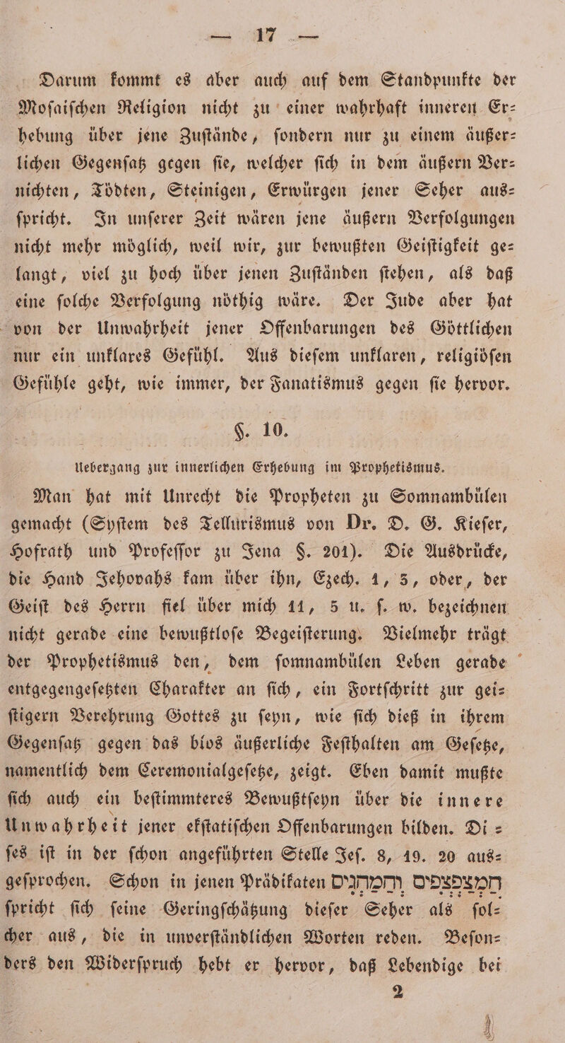 Darum kommt es aber auch auf dem Standpunkte der Moſaiſchen Religion nicht zu einer wahrhaft inneren Er⸗ hebung über jene Zuſtände, ſondern nur zu einem äußer— lichen Gegenſatz gegen ſie, welcher ſich in dem äußern Ver— nichten, Tödten, Steinigen, Erwürgen jener Seher aus⸗ ſpricht. In unſerer Zeit wären jene äußern Verfolgungen nicht mehr möglich, weil wir, zur bewußten Geiſtigkeit ge— langt, viel zu hoch über jenen Zuſtänden ſtehen, als daß eine ſolche Verfolgung nöthig wäre. Der Jude aber hat von der Unwahrheit jener Offenbarungen des Göttlichen nur ein unklares Gefühl. Aus dieſem unklaren, religidfen Gefühle geht, wie immer, der Fanatismus gegen fie hervor. F. 10. Uebergang zur innerlichen Erhebung im Prophetismus. Man hat mit Unrecht die Propheten zu Somnambülen gemacht (Syſtem des Tellurismus von Dr. D. G. Kiefer, Hofrath und Profeſſor zu Jena $. 201). Die Ausdrucke, die Hand Jehovahs kam über ihn, Ezech. 1, 5, oder, der Geiſt des Herrn fiel über mich 11, 5 u. ſ. w. bezeichnen nicht gerade eine bewußtloſe Begeiſterung. Vielmehr trägt der Prophetismus den, dem ſomnambülen Leben gerade entgegengeſetzten Charakter an ſich, ein Fortſchritt zur gei— ſtigern Verehrung Gottes zu ſeyn, wie ſich dieß in ihrem Gegenſatz gegen das blos äußerliche Feſthalten am Geſetze, namentlich dem Ceremonialgeſetze, zeigt. Eben damit mußte ſich auch ein beſtimmteres Bewußtſeyn über die innere Unwahrh eit jener ekſtatiſchen Offenbarungen bilden. Di⸗ ſes iſt in der ſchon angeführten Stelle Jeſ. 8, 19. 20 aus⸗ geſprochen. Schon in jenen Prädikaten DD D ſpricht ſich ſeine Geringſchätzung dieſer Seher als ſol⸗ cher aus, die in unverſtändlichen Worten reden. Beſon— ders den Widerſpruch hebt er hervor, daß Lebendige bei