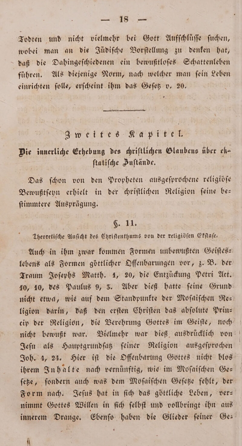 . Todten und nicht vielmehr bei Gott Aufſchluͤſſe ſuchen, wobei man an die Jüdiſche Vorſtellung zu denken hat, daß die Dahingeſchiedenen ein bewußtloſes Schattenleben | führen. Als diejenige Norm, nach welcher man fein Leben einrichten ſolle, erſcheint ihm das Geſetz v. 20. | weites IKT Die innerliche Erhebung des chriſtlichen Glaubens über ek⸗ ſtatiſche Juſtände. Das ſchon von den Propheten ausgeſprochene religioſe Bewußtſeyn erhielt in der chriſtlichen Religion ſeine be— ſtimmtere Ausprägung. | $. 11. Theoretiſche Anſicht des Ehriſtenthums von der teligidfen Ekſtaſe. Auch in ihm zwar kommen Formen unbewußten Geiſtes— lebens als Formen göttlicher Offenbarungen vor, z. B. der Traum Joſephs Matth. 1, 20, die Entzückung Petri Act. 10, 10, des Paulus 9, 3. Aber dieß hatte feine Grund ligion darin, daß den erſten Chriſten das abſolute Prin— cip der Religion, die Verehrung Gottes im Geiſte, noch Jeſu als Hauptgrundſatz feiner Religion ausgeſprochen ihrem Inhalte nach vernünftig, wie im Moſaiſchen Ge— ſetze, ſondern auch was dem Moſaiſchen Geſetze fehlt, der Form nach. Jeſus hat in ſich das göttliche Leben, ver— nimmt Gottes Willen in ſich ſelbſt und vollbringt ihn aus innerem Drange. Ebenſo haben die Glieder ſeiner Ge— *