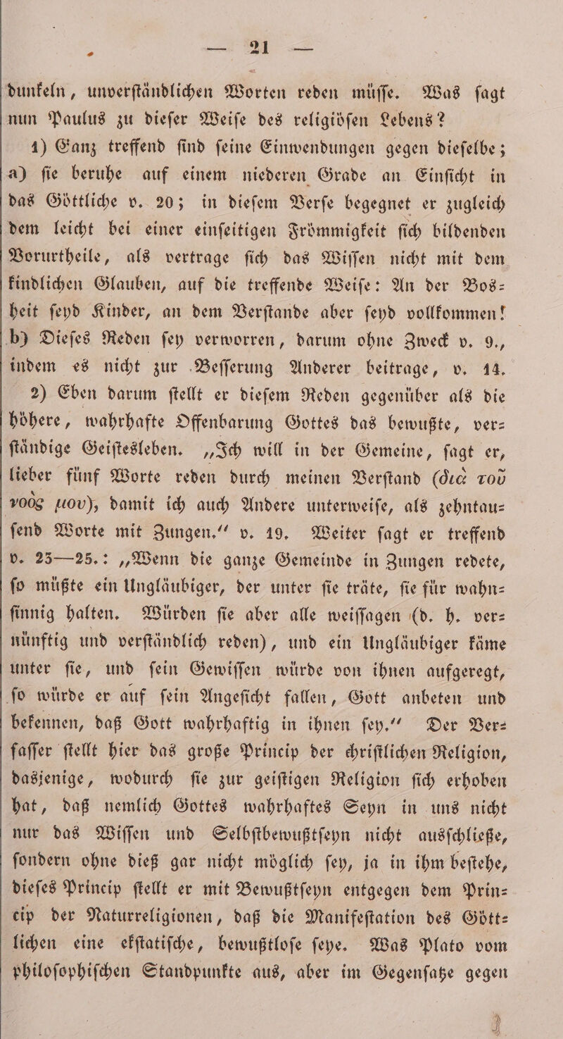 dunkeln, unverſtändlichen Worten reden müſſe. Was ſagt nun Paulus zu dieſer Weiſe des religidfen Lebens? 1) Ganz treffend find feine Einwendungen gegen dieſelbe; a) ſie beruhe auf einem niederen Grade an Einſicht in das Göttliche v. 20; in dieſem Verſe begegnet er zugleich dem leicht bei einer einſeitigen Frömmigkeit ſich bildenden Vorurtheile, als vertrage ſich das Wiſſen nicht mit dem kindlichen Glauben, auf die treffende Weiſe: An der Bos— heit ſeyd Kinder, an dem Verſtande aber ſeyd vollkommen! b) Dieſes Reden ſey verworren, darum ohne Zweck v. 9., indem es nicht zur Beſſerung Anderer beitrage, v. 14. 2) Eben darum ſtellt er dieſem Reden gegenüber als die hohere, wahrhafte Offenbarung Gottes das bewußte, ver— ſtändige Geiſtesleben. „Ich will in der Gemeine, ſagt er, lieber fünf Worte reden durch meinen Verſtand (die 20⁰ 0056 tov), damit ich auch Andere unterweiſe, als zehntau⸗ ſend Worte mit Zungen.“ v. 19. Weiter ſagt er treffend v. 25— 25. „Wenn die ganze Gemeinde in Zungen redete, ſo müßte ein Ungläubiger, der unter fie träte, fie für wahn⸗ finnig halten. Würden fie aber alle weiſſagen (d. h. ver— nünftig und verſtändlich reden), und ein Ungläubiger käme unter ſie, und ſein Gewiſſen würde von ihnen aufgeregt, ſo würde er auf ſein Angeſicht fallen, Gott anbeten und bekennen, daß Gott wahrhaftig in ihnen ſey.“ Der Ver— faſſer ſtellt hier das große Princip der chriſtlichen Religion, dasjenige, wodurch ſie zur geiſtigen Religion ſich erhoben hat, daß nemlich Gottes wahrhaftes Seyn in uns nicht nur das Wiſſen und Selbſtbewußtſeyn nicht ausſchließe, ſondern ohne dieß gar nicht möglich ſey, ja in ihm beſtehe, dieſes Princip ſtellt er mit Bewußtſeyn entgegen dem Prin— cip der Naturreligionen, daß die Manifeſtation des Gött⸗ lichen eine ekſtatiſche, bewußtloſe ſeyhe. Was Plato vom philoſophiſchen Standpunkte aus, aber im Gegenſatze gegen