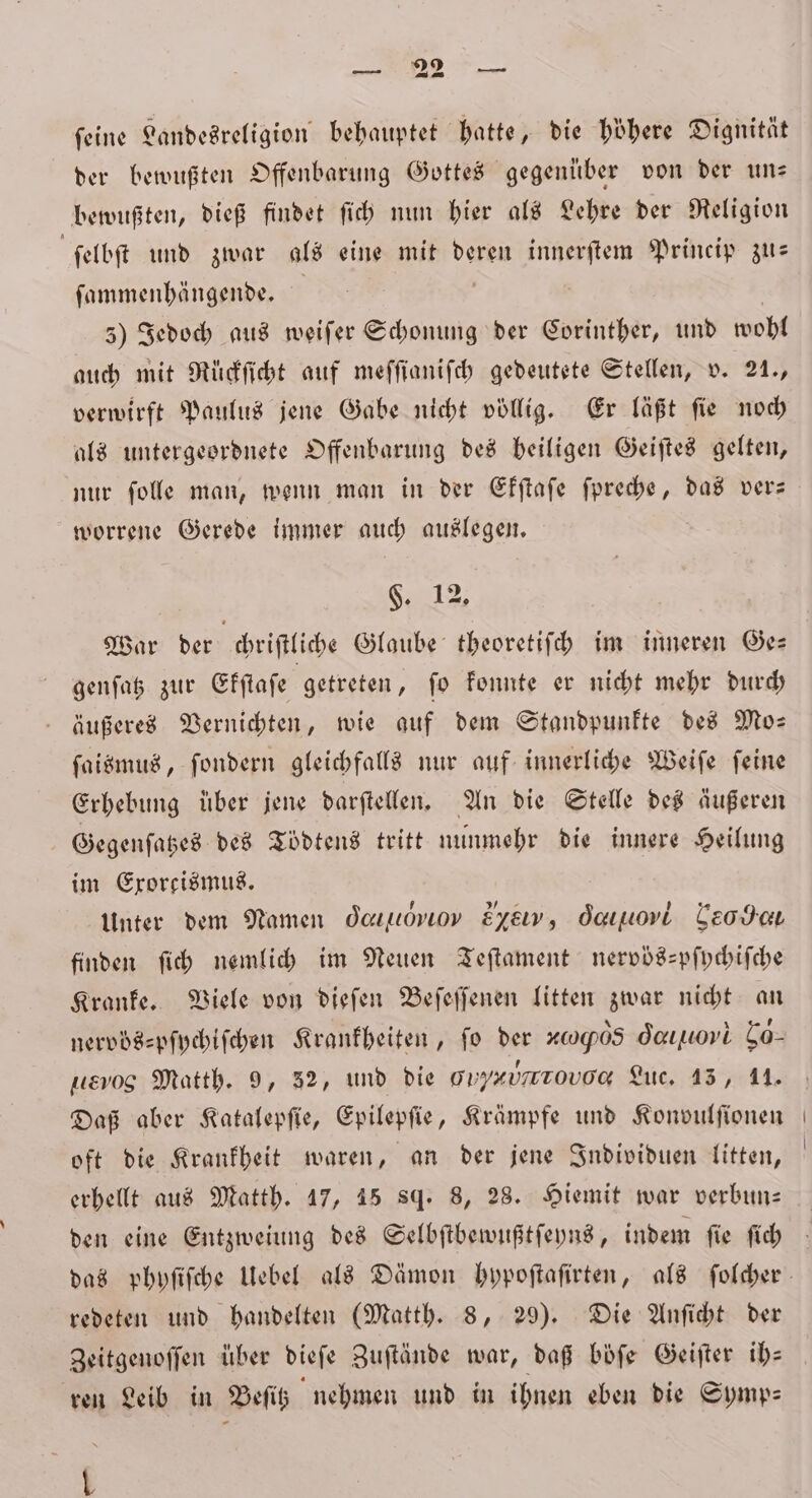 feine Landesreligion behauptet hatte, die höhere Dignität der bewußten Offenbarung Gottes gegenüber von der un— bewußten, dieß findet ſich nun hier als Lehre der Religion ſelbſt und zwar als eine mit deren innerſtem Princip zu— ſammenhängende. | 5) Jedoch aus weiſer Schonung der Corinther, und wohl auch mit Rückſicht auf meffianifch gedeutete Stellen, v. 21., verwirft Paulus jene Gabe nicht völlig. Er läßt ſie noch als untergeordnete Offenbarung des heiligen Geiſtes gelten, nur ſolle man, wenn man in der Ekſtaſe ſpreche, das ver— worrene Gerede immer auch auslegen. §. 12, War der chriſtliche Glaube theoretiſch im inneren Ge— genſatz zur Ekſtaſe getreten, ſo konnte er nicht mehr durch äußeres Vernichten, wie auf dem Standpunkte des Mo— ſaismus, ſondern gleichfalls nur auf innerliche Weiſe feine Erhebung über jene darſtellen. An die Stelle des äußeren Gegenſatzes des Tödtens tritt nunmehr die innere Heilung im Exorcismus. Unter dem Namen deauuovıov Eysw, Oα,õ i Leder finden ſich nemlich im Neuen Teſtament nervbs-pſychiſche Kranke. Viele von dieſen Beſeſſenen litten zwar nicht an nervös⸗pſychiſchen Krankheiten, ſo der x0905 dauuovi Co- 1% 8 Matth. 9, 52, und die g Hynurtouονν Luc. 15, 11. Daß aber Katalepſie, Epilepſie, Krämpfe und Konvulſionen oft die Krankheit waren, an der jene Individuen litten, erhellt aus Matth. 17, 45 sq. 8, 28. Hiemit war verbun— den eine Entzweiung des Selbſtbewußtſeyns, indem ſie ſich redeten und handelten (Matth. 8, 29). Die Anſicht der Zeitgenoſſen über dieſe Zuſtände war, daß böfe Geiſter ih— ren Leib in Beſitz nehmen und in ihnen eben die Symp— L