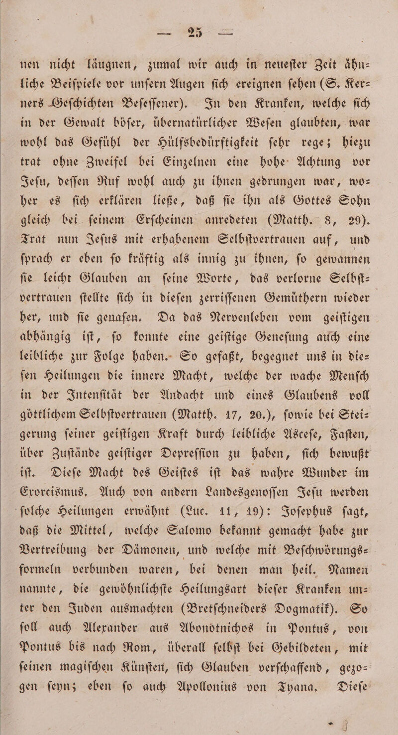 nen nicht läugnen, zumal wir auch in neueſter Zeit ähn— liche Beiſpiele vor unſern Augen ſich ereignen ſehen (S. Ker— ners Geſchichten Beſeſſener). In den Kranken, welche ſich in der Gewalt böfer, übernatürlicher Weſen glaubten, war wohl das Gefühl der Hülfsbedürftigkeit ſehr rege; hiezu trat ohne Zweifel bei Einzelnen eine hohe Achtung vor Jeſu, deſſen Ruf wohl auch zu ihnen gedrungen war, wo- her es ſich erklären ließe, daß ſie ihn als Gottes Sohn gleich bei ſeinem Erſcheinen anredeten (Matth. 8, 29). Trat nun Jeſus mit erhabenem Selbſtvertrauen auf, und ſprach er eben ſo kräftig als innig zu ihnen, ſo gewannen ſie leicht Glauben an ſeine Worte, das verlorne Selbſt— vertrauen ſtellte ſich in dieſen zerriſſenen Gemuͤthern wieder her, und ſie genaſen. Da das Nervenleben vom geiſtigen abhängig iſt, ſo konnte eine geiſtige Geneſung auch eine leibliche zur Folge haben. So gefaßt, begegnet uns in die— ſen Heilungen die innere Macht, welche der wache Menſch in der Intenſität der Andacht und eines Glaubens voll göttlichem Selbſtvertrauen (Matth. 17, 20.), ſowie bei Stei— gerung ſeiner geiſtigen Kraft durch leibliche Asceſe, Faſten, uͤber Zuſtände geiſtiger Depreſſion zu haben, ſich bewußt iſt. Dieſe Macht des Geiſtes iſt das wahre Wunder im Exorcismus. Auch von andern Landesgenoſſen Jeſu werden ſolche Heilungen erwähnt (Luc. 11, 19): Joſephus ſagt, daß die Mittel, welche Salomo bekannt gemacht habe zur Vertreibung der Dämonen, und welche mit Beſchwörungs— | formeln verbunden waren, bei denen man heil. Namen nannte, die gewöhnlichſte Heilungsart dieſer Kranken un— ter den Juden ausmachten (Bretſchneiders Dogmatik). So fol auch Alexander aus Abonotnichos in Pontus, von Pontus bis nach Rom, überall ſelbſt bei Gebildeten, mit ſeinen magiſchen Künſten, ſich Glauben verſchaffend, gezo— gen ſeyn; eben ſo auch Apollonius von Tyana. Dieſe 6R 07 2)